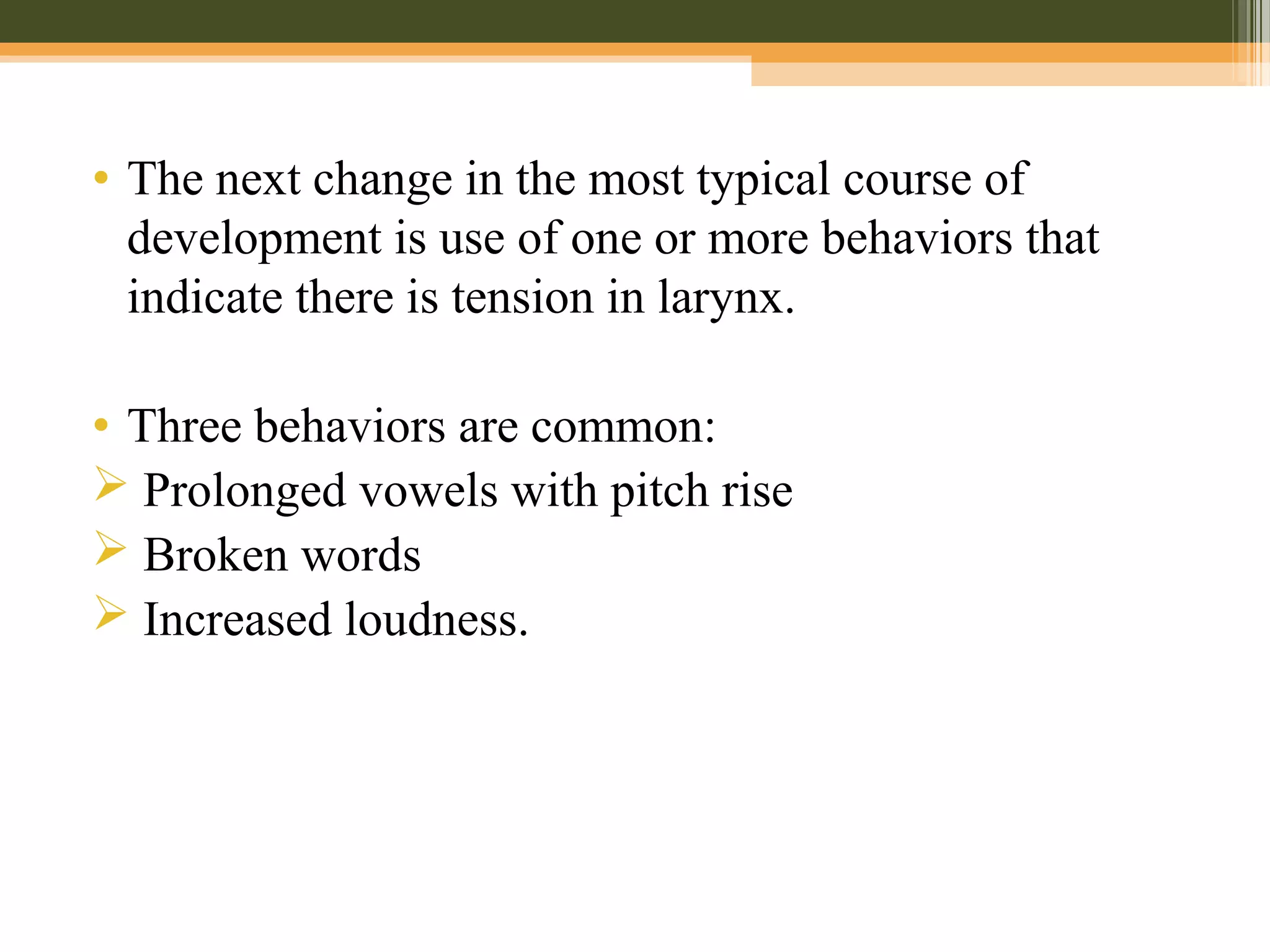 • The next change in the most typical course of
development is use of one or more behaviors that
indicate there is tension in larynx.
• Three behaviors are common:
 Prolonged vowels with pitch rise
 Broken words
 Increased loudness.
 