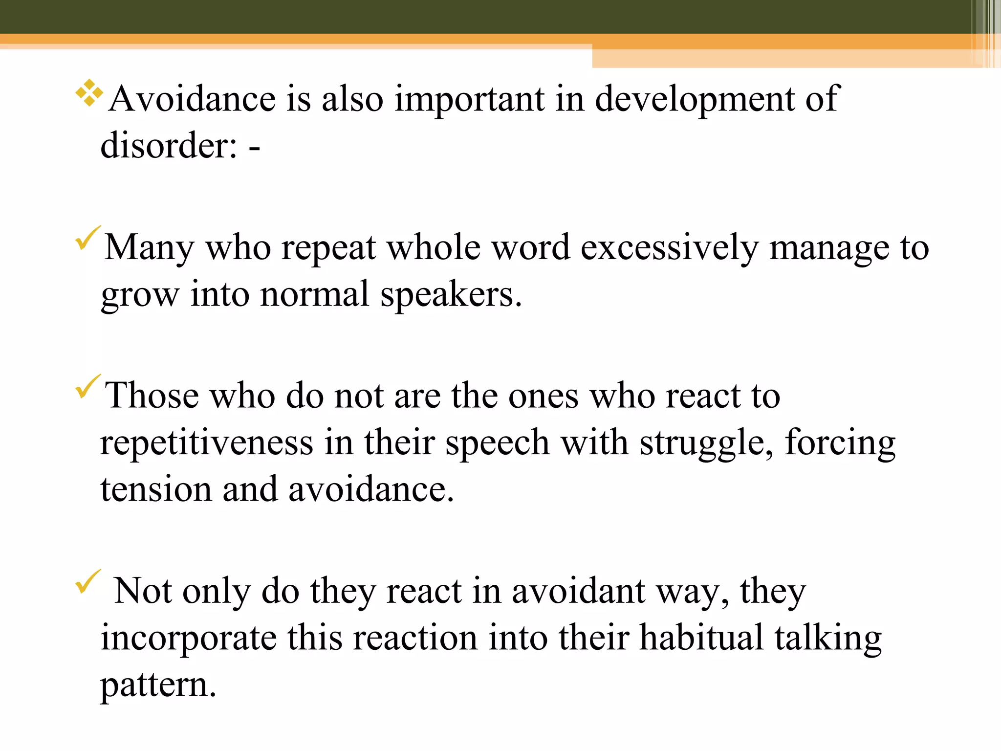 Avoidance is also important in development of
disorder: -
Many who repeat whole word excessively manage to
grow into normal speakers.
Those who do not are the ones who react to
repetitiveness in their speech with struggle, forcing
tension and avoidance.
 Not only do they react in avoidant way, they
incorporate this reaction into their habitual talking
pattern.
 