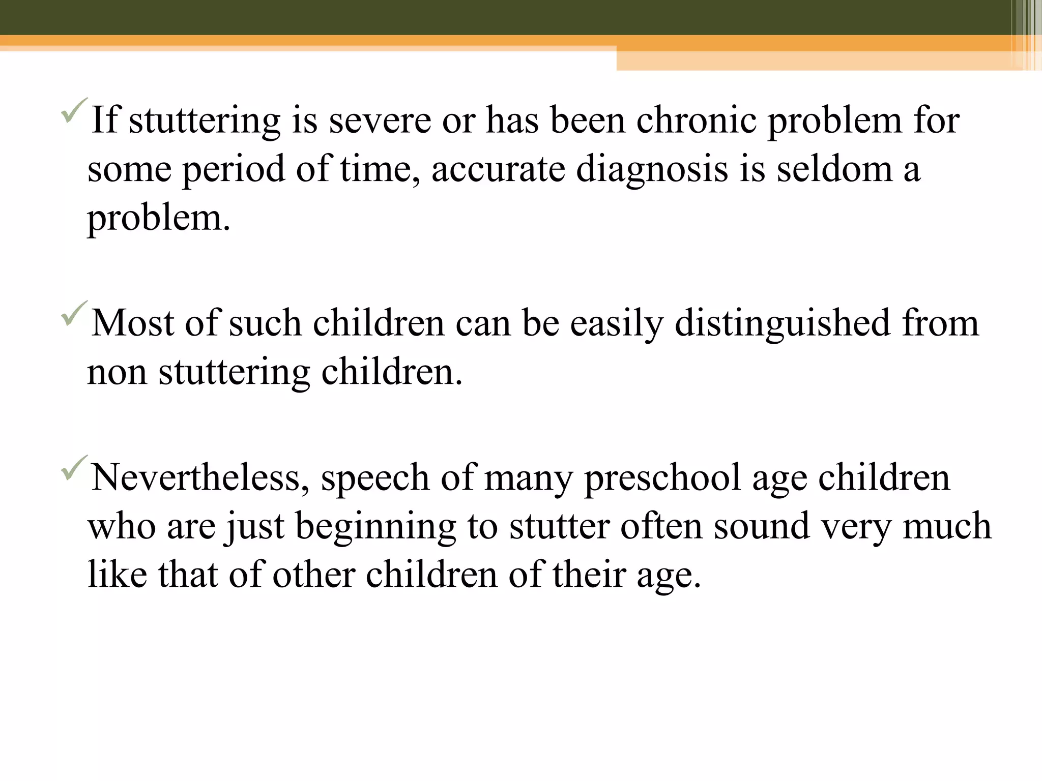 If stuttering is severe or has been chronic problem for
some period of time, accurate diagnosis is seldom a
problem.
Most of such children can be easily distinguished from
non stuttering children.
Nevertheless, speech of many preschool age children
who are just beginning to stutter often sound very much
like that of other children of their age.
 