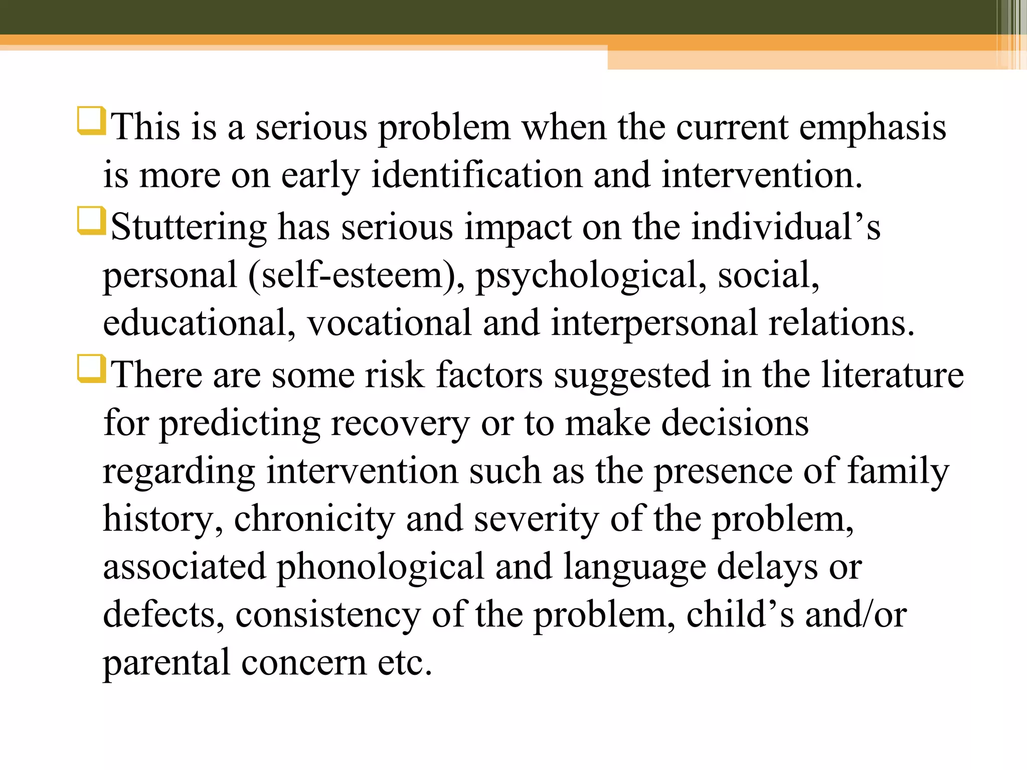 This is a serious problem when the current emphasis
is more on early identification and intervention.
Stuttering has serious impact on the individual’s
personal (self-esteem), psychological, social,
educational, vocational and interpersonal relations.
There are some risk factors suggested in the literature
for predicting recovery or to make decisions
regarding intervention such as the presence of family
history, chronicity and severity of the problem,
associated phonological and language delays or
defects, consistency of the problem, child’s and/or
parental concern etc.
 
