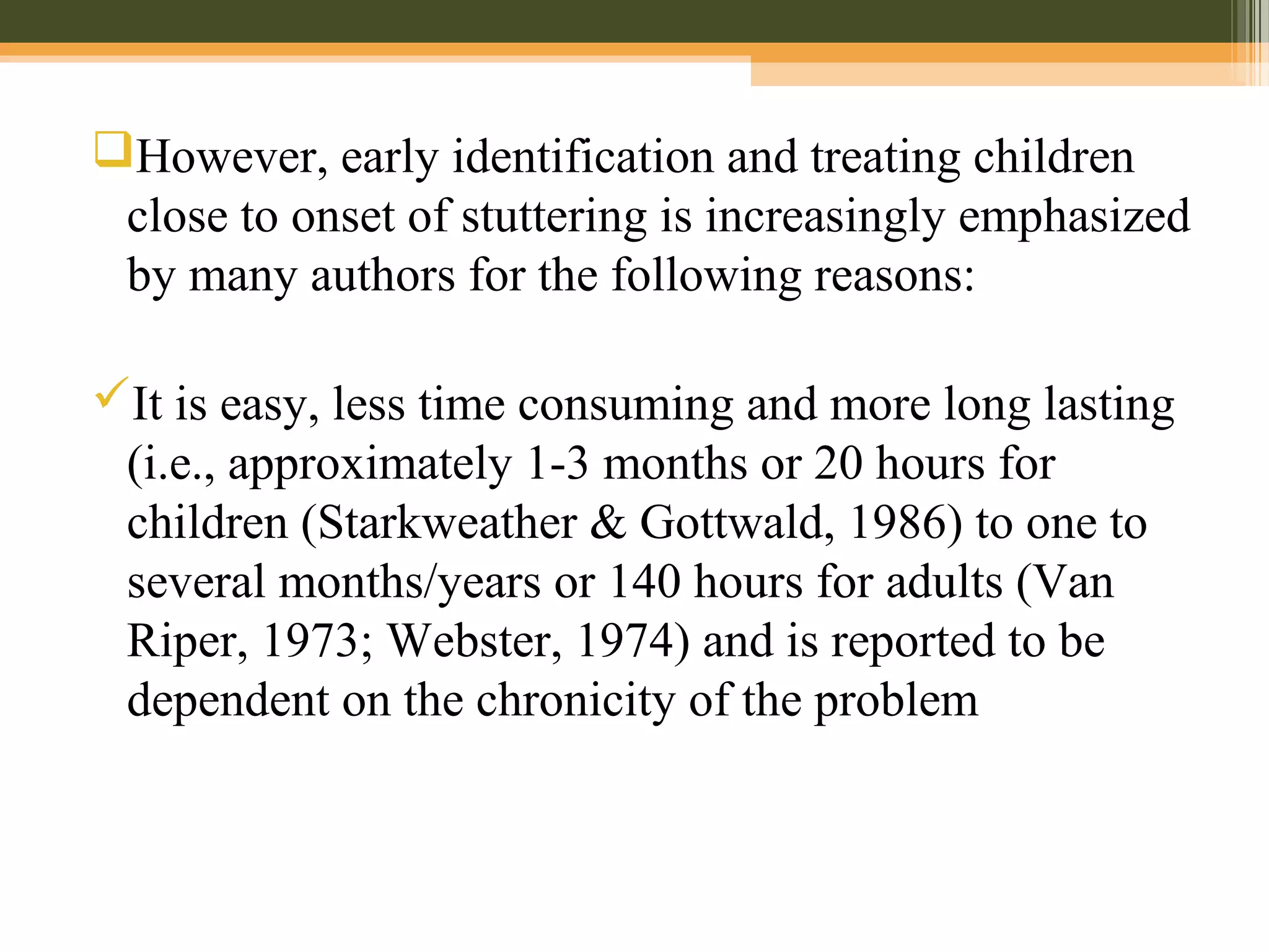 However, early identification and treating children
close to onset of stuttering is increasingly emphasized
by many authors for the following reasons:
It is easy, less time consuming and more long lasting
(i.e., approximately 1-3 months or 20 hours for
children (Starkweather & Gottwald, 1986) to one to
several months/years or 140 hours for adults (Van
Riper, 1973; Webster, 1974) and is reported to be
dependent on the chronicity of the problem
 