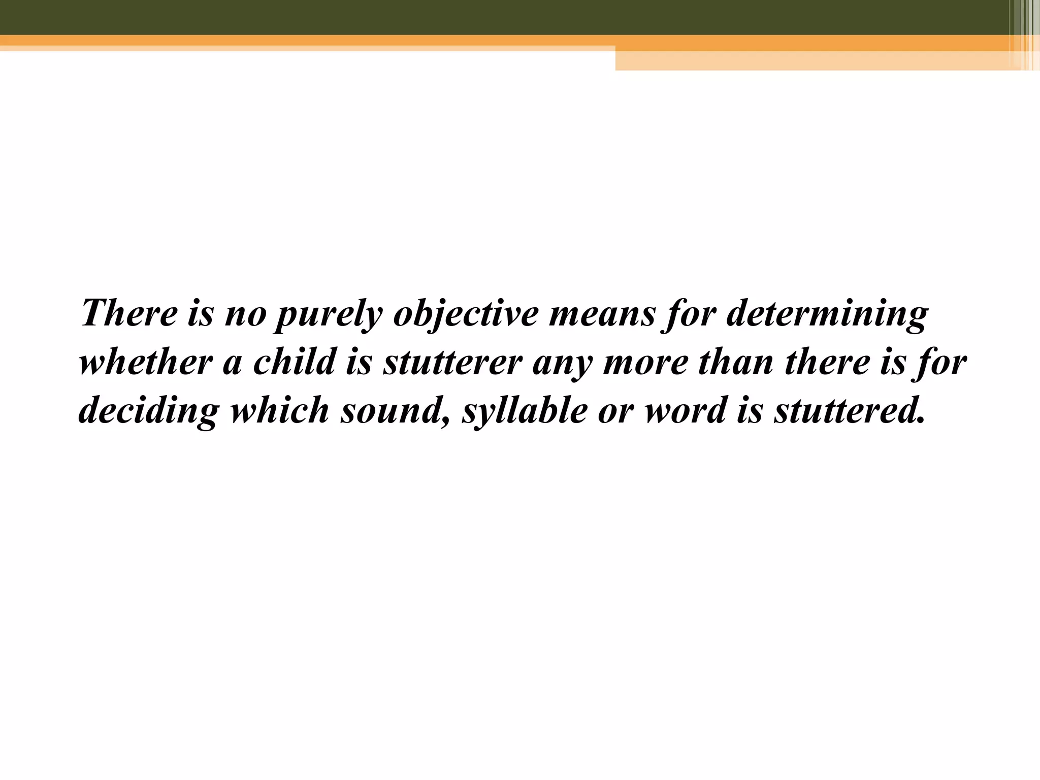 There is no purely objective means for determining
whether a child is stutterer any more than there is for
deciding which sound, syllable or word is stuttered.
 