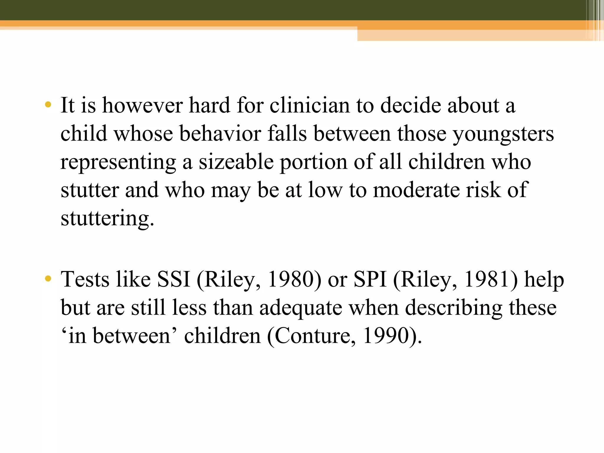 • It is however hard for clinician to decide about a
child whose behavior falls between those youngsters
representing a sizeable portion of all children who
stutter and who may be at low to moderate risk of
stuttering.
• Tests like SSI (Riley, 1980) or SPI (Riley, 1981) help
but are still less than adequate when describing these
‘in between’ children (Conture, 1990).
 