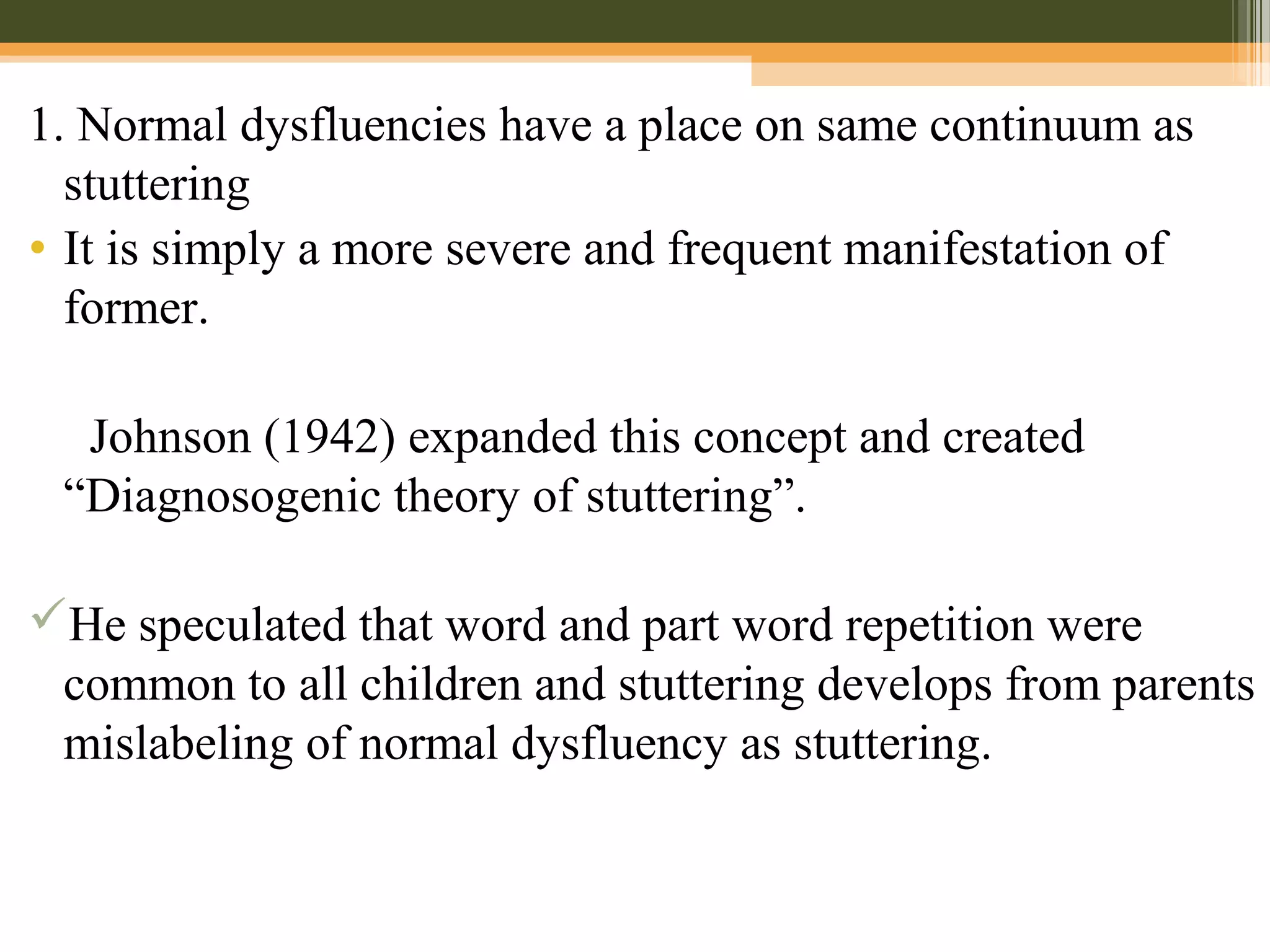 1. Normal dysfluencies have a place on same continuum as
stuttering
• It is simply a more severe and frequent manifestation of
former.
Johnson (1942) expanded this concept and created
“Diagnosogenic theory of stuttering”.
He speculated that word and part word repetition were
common to all children and stuttering develops from parents
mislabeling of normal dysfluency as stuttering.
 