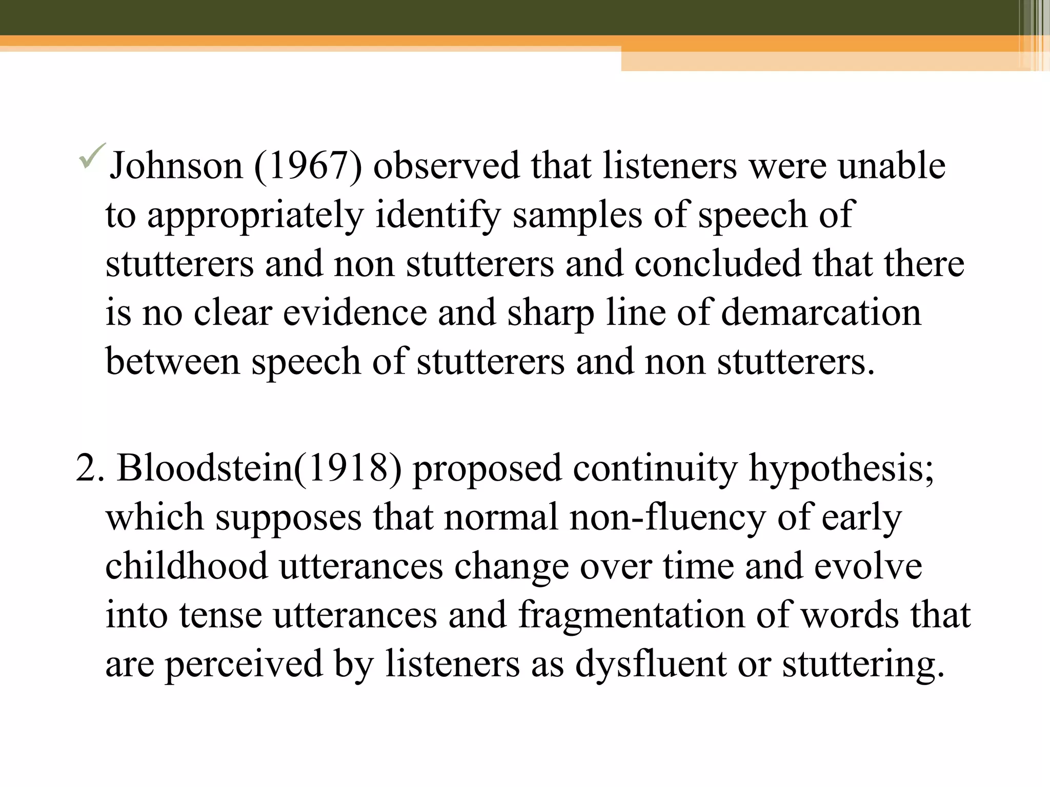 Johnson (1967) observed that listeners were unable
to appropriately identify samples of speech of
stutterers and non stutterers and concluded that there
is no clear evidence and sharp line of demarcation
between speech of stutterers and non stutterers.
2. Bloodstein(1918) proposed continuity hypothesis;
which supposes that normal non-fluency of early
childhood utterances change over time and evolve
into tense utterances and fragmentation of words that
are perceived by listeners as dysfluent or stuttering.
 
