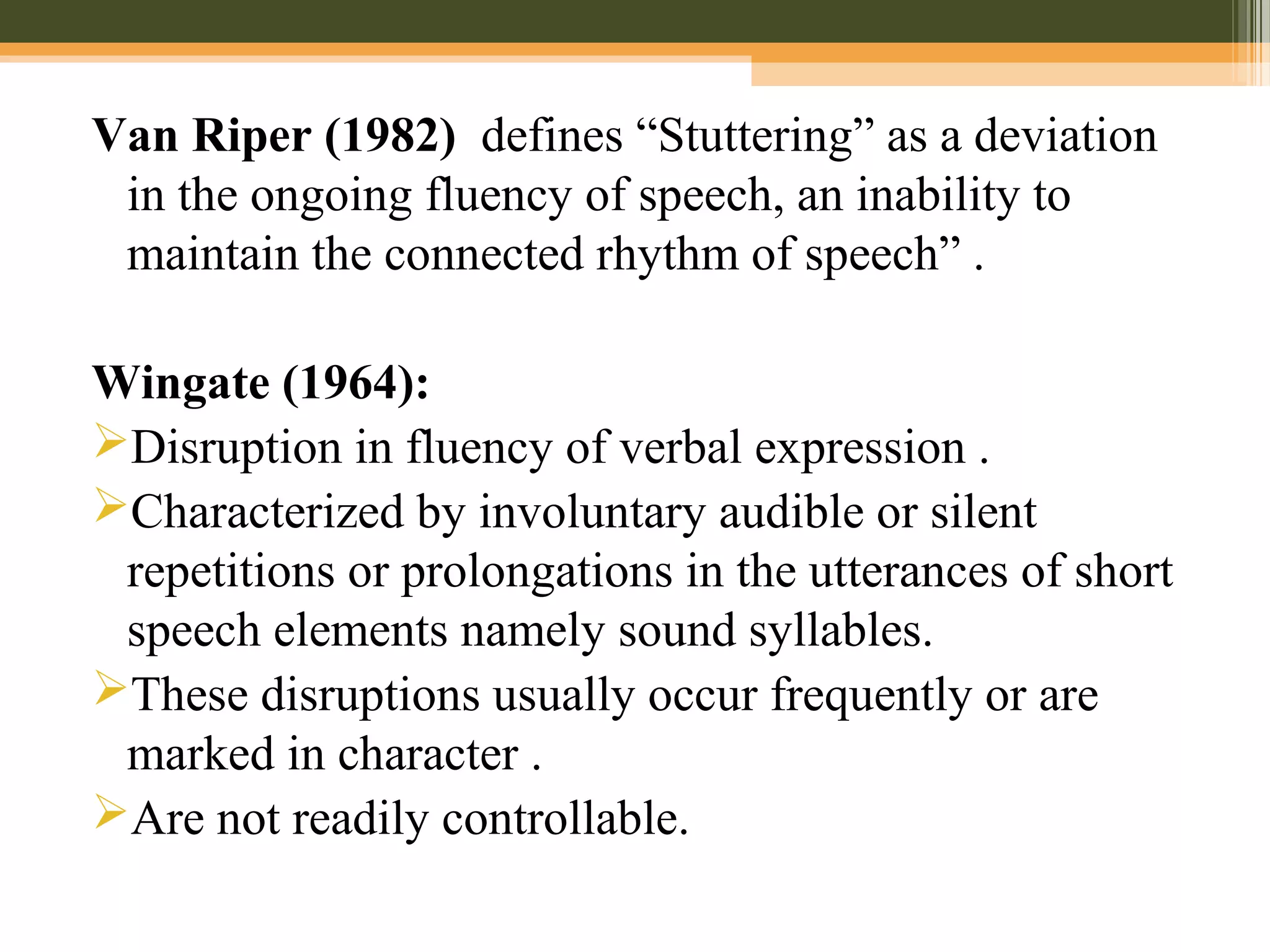 Van Riper (1982) defines “Stuttering” as a deviation
in the ongoing fluency of speech, an inability to
maintain the connected rhythm of speech” .
Wingate (1964):
Disruption in fluency of verbal expression .
Characterized by involuntary audible or silent
repetitions or prolongations in the utterances of short
speech elements namely sound syllables.
These disruptions usually occur frequently or are
marked in character .
Are not readily controllable.
 