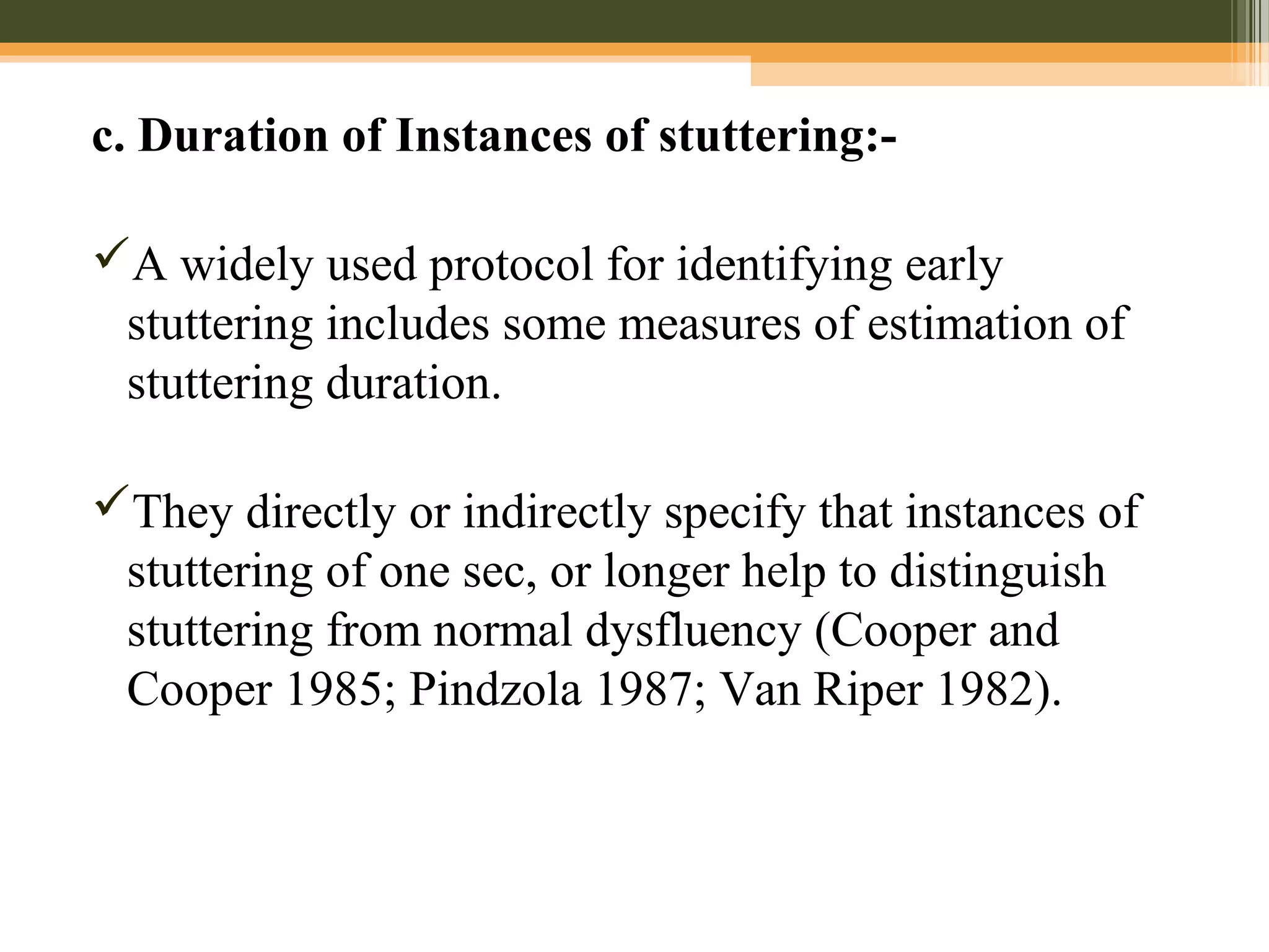 c. Duration of Instances of stuttering:-
A widely used protocol for identifying early
stuttering includes some measures of estimation of
stuttering duration.
They directly or indirectly specify that instances of
stuttering of one sec, or longer help to distinguish
stuttering from normal dysfluency (Cooper and
Cooper 1985; Pindzola 1987; Van Riper 1982).
 