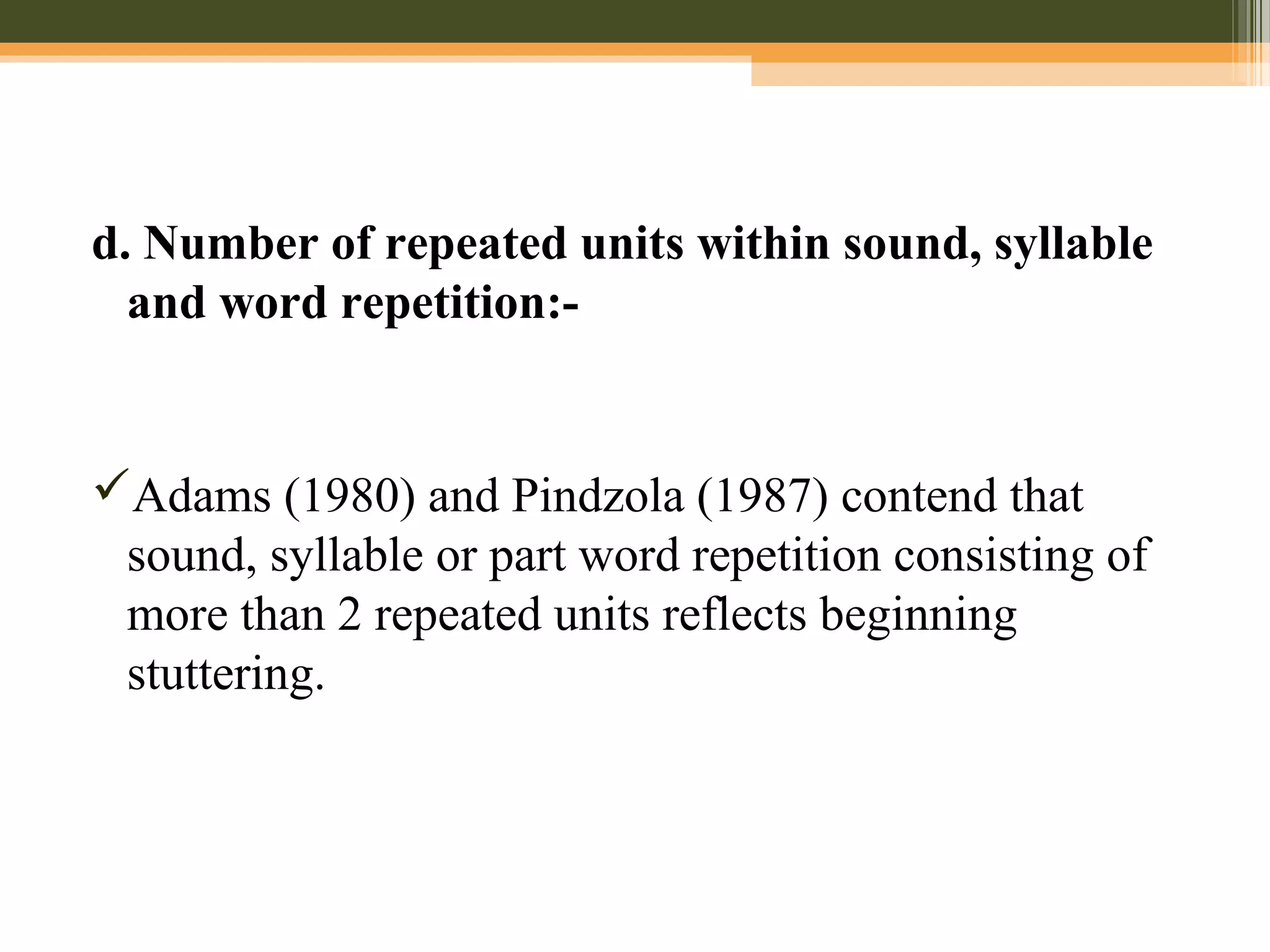 d. Number of repeated units within sound, syllable
and word repetition:-
Adams (1980) and Pindzola (1987) contend that
sound, syllable or part word repetition consisting of
more than 2 repeated units reflects beginning
stuttering.
 