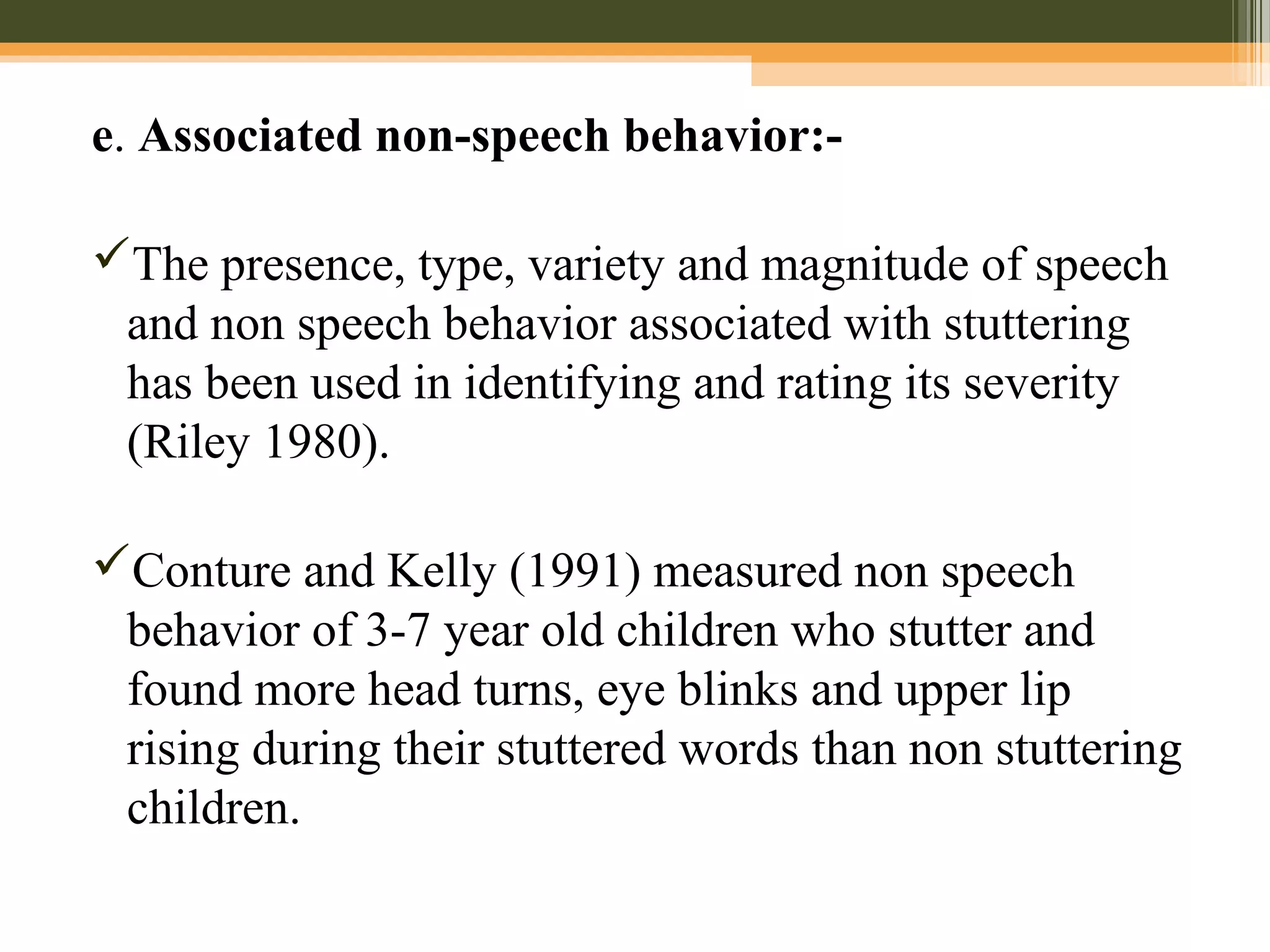 e. Associated non-speech behavior:-
The presence, type, variety and magnitude of speech
and non speech behavior associated with stuttering
has been used in identifying and rating its severity
(Riley 1980).
Conture and Kelly (1991) measured non speech
behavior of 3-7 year old children who stutter and
found more head turns, eye blinks and upper lip
rising during their stuttered words than non stuttering
children.
 