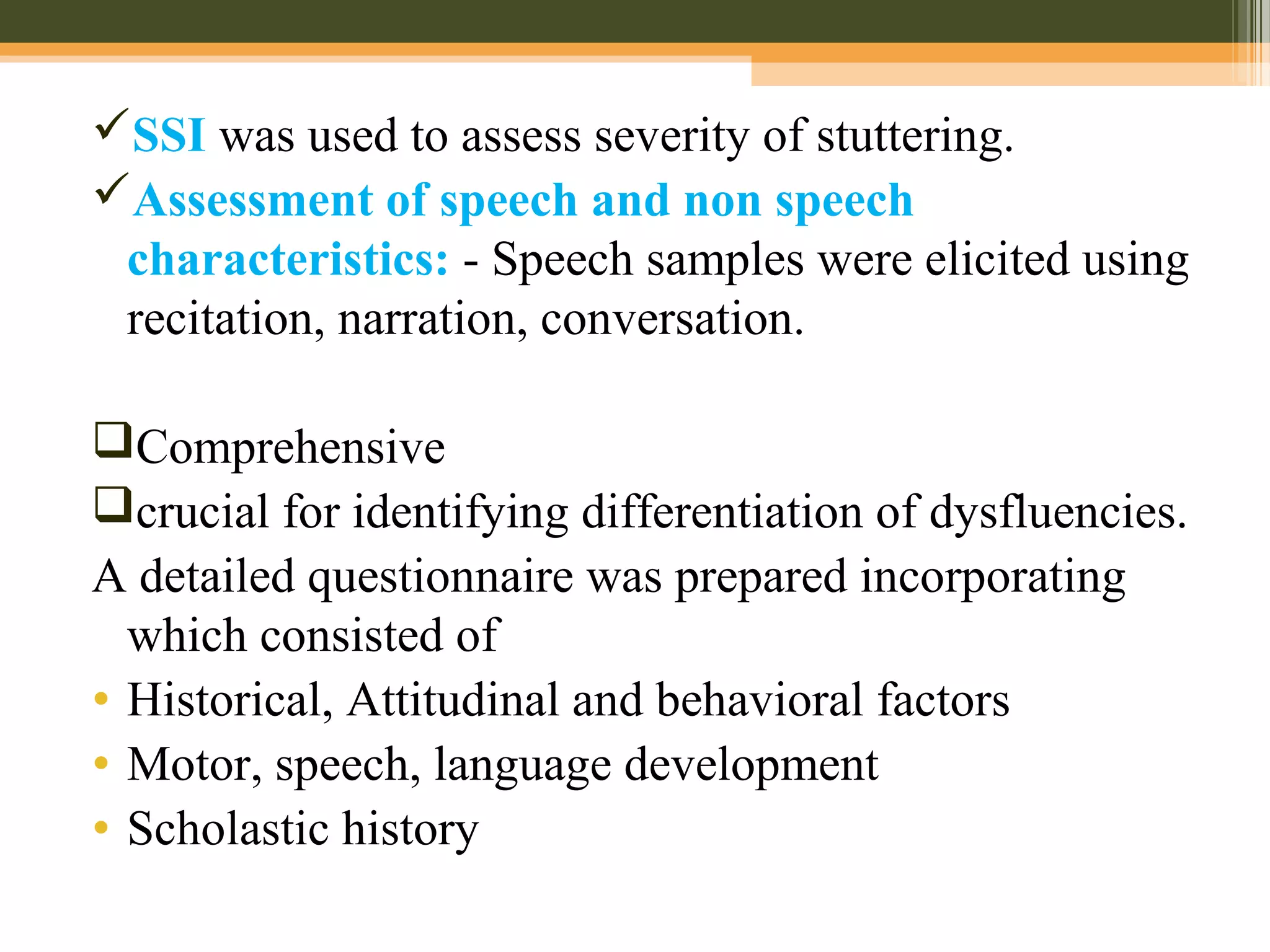SSI was used to assess severity of stuttering.
Assessment of speech and non speech
characteristics: - Speech samples were elicited using
recitation, narration, conversation.
Comprehensive
crucial for identifying differentiation of dysfluencies.
A detailed questionnaire was prepared incorporating
which consisted of
• Historical, Attitudinal and behavioral factors
• Motor, speech, language development
• Scholastic history
 