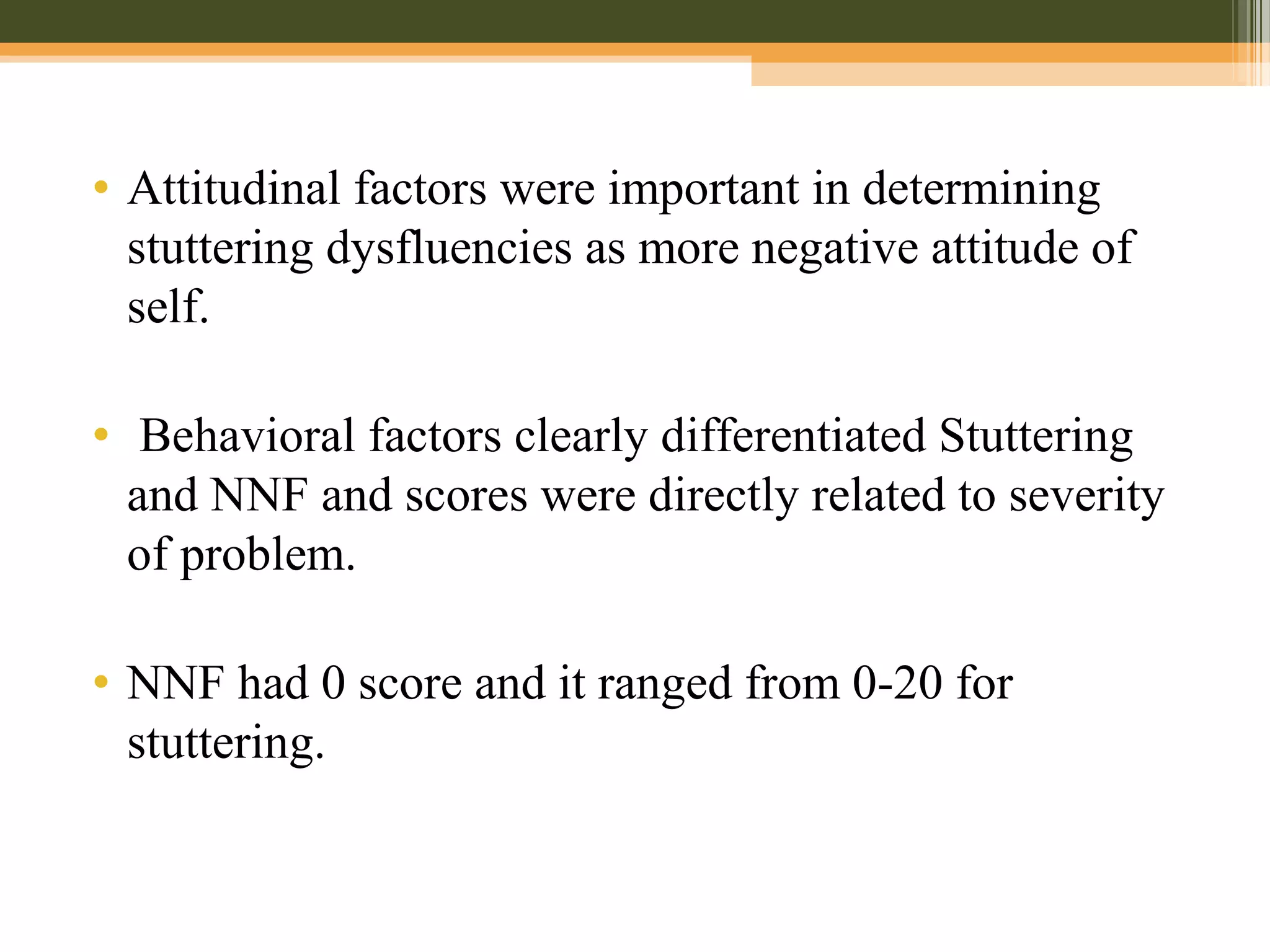 • Attitudinal factors were important in determining
stuttering dysfluencies as more negative attitude of
self.
• Behavioral factors clearly differentiated Stuttering
and NNF and scores were directly related to severity
of problem.
• NNF had 0 score and it ranged from 0-20 for
stuttering.
 