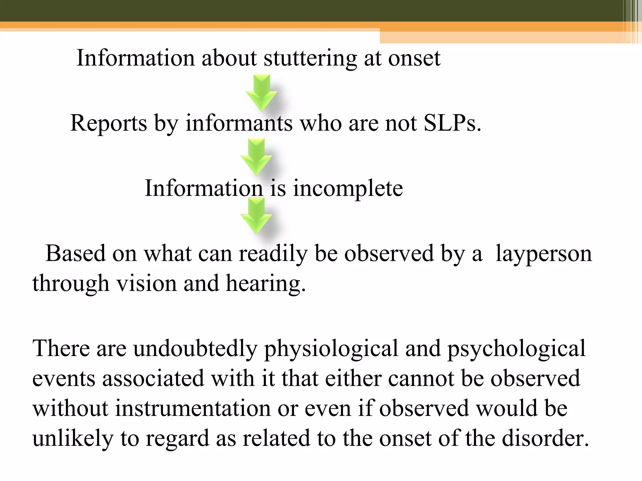 Information about stuttering at onset
Reports by informants who are not SLPs.
Information is incomplete
Based on what can readily be observed by a layperson
through vision and hearing.
There are undoubtedly physiological and psychological
events associated with it that either cannot be observed
without instrumentation or even if observed would be
unlikely to regard as related to the onset of the disorder.
 