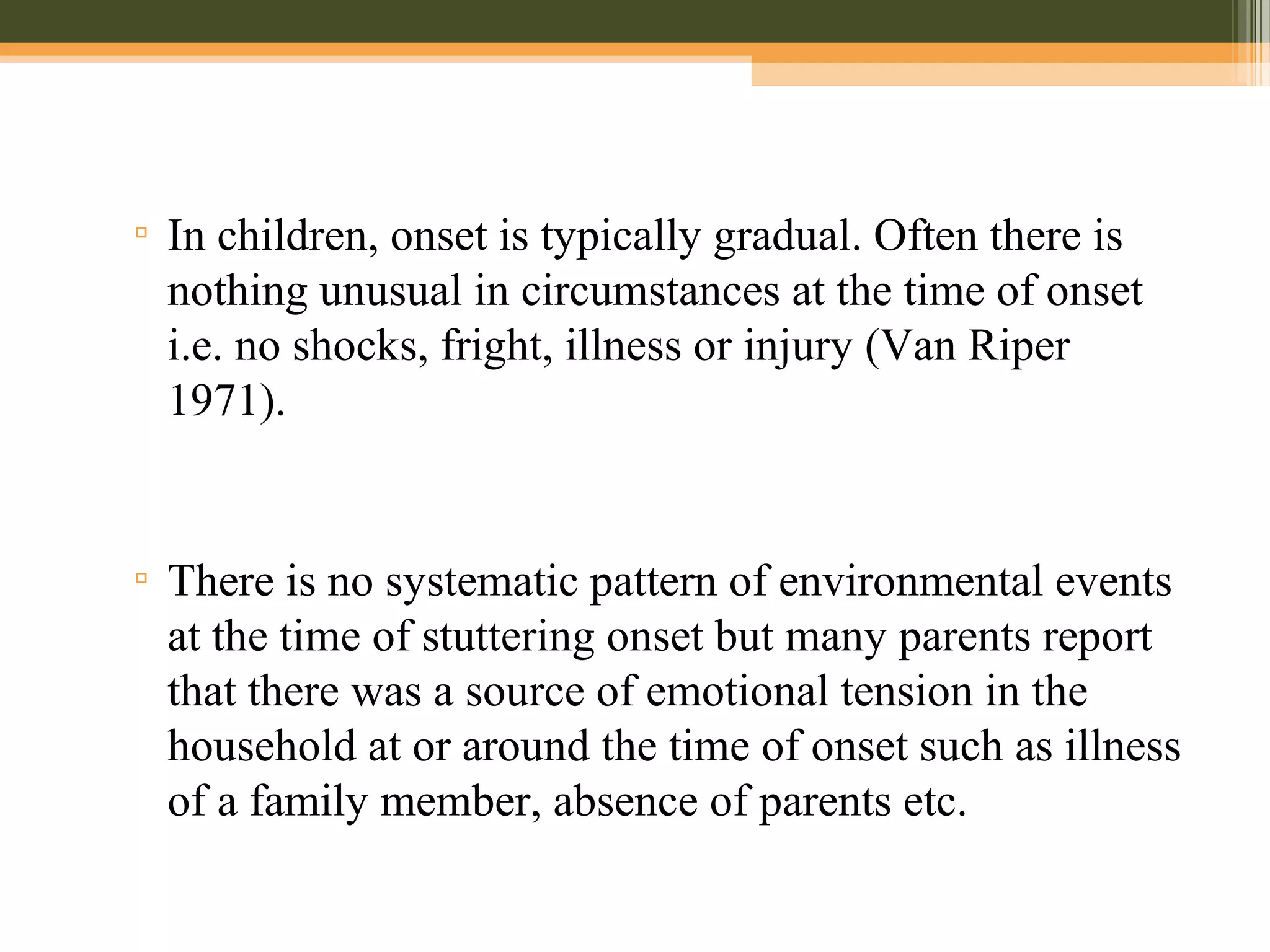 ▫ In children, onset is typically gradual. Often there is
nothing unusual in circumstances at the time of onset
i.e. no shocks, fright, illness or injury (Van Riper
1971).
▫ There is no systematic pattern of environmental events
at the time of stuttering onset but many parents report
that there was a source of emotional tension in the
household at or around the time of onset such as illness
of a family member, absence of parents etc.
 