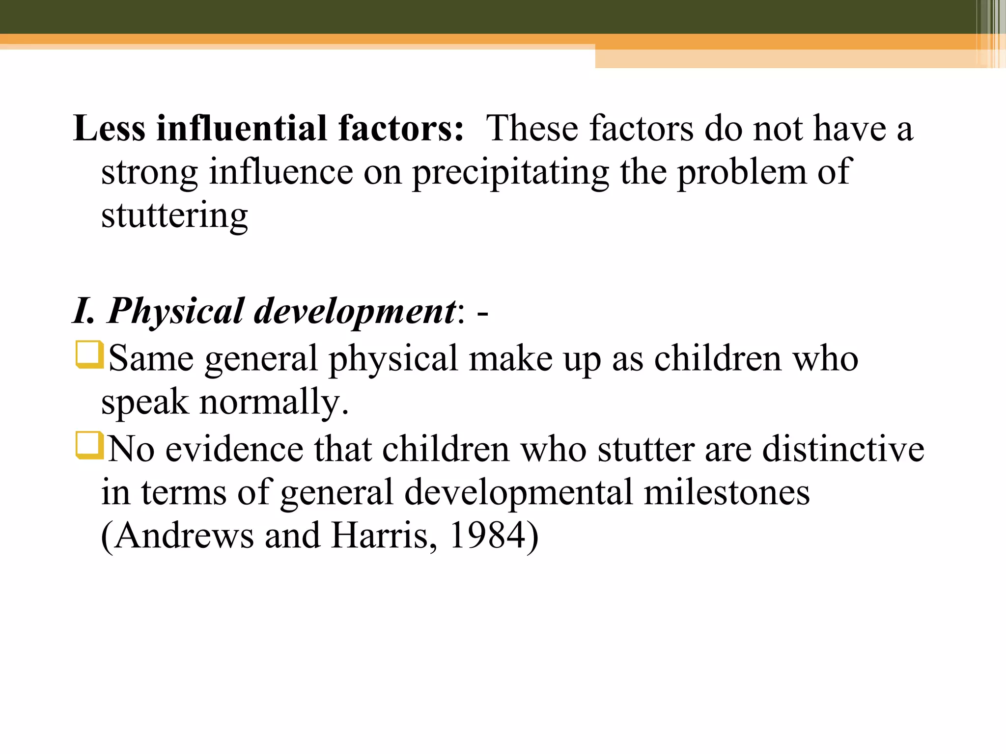 Less influential factors: These factors do not have a
strong influence on precipitating the problem of
stuttering
I. Physical development: -
Same general physical make up as children who
speak normally.
No evidence that children who stutter are distinctive
in terms of general developmental milestones
(Andrews and Harris, 1984)
 