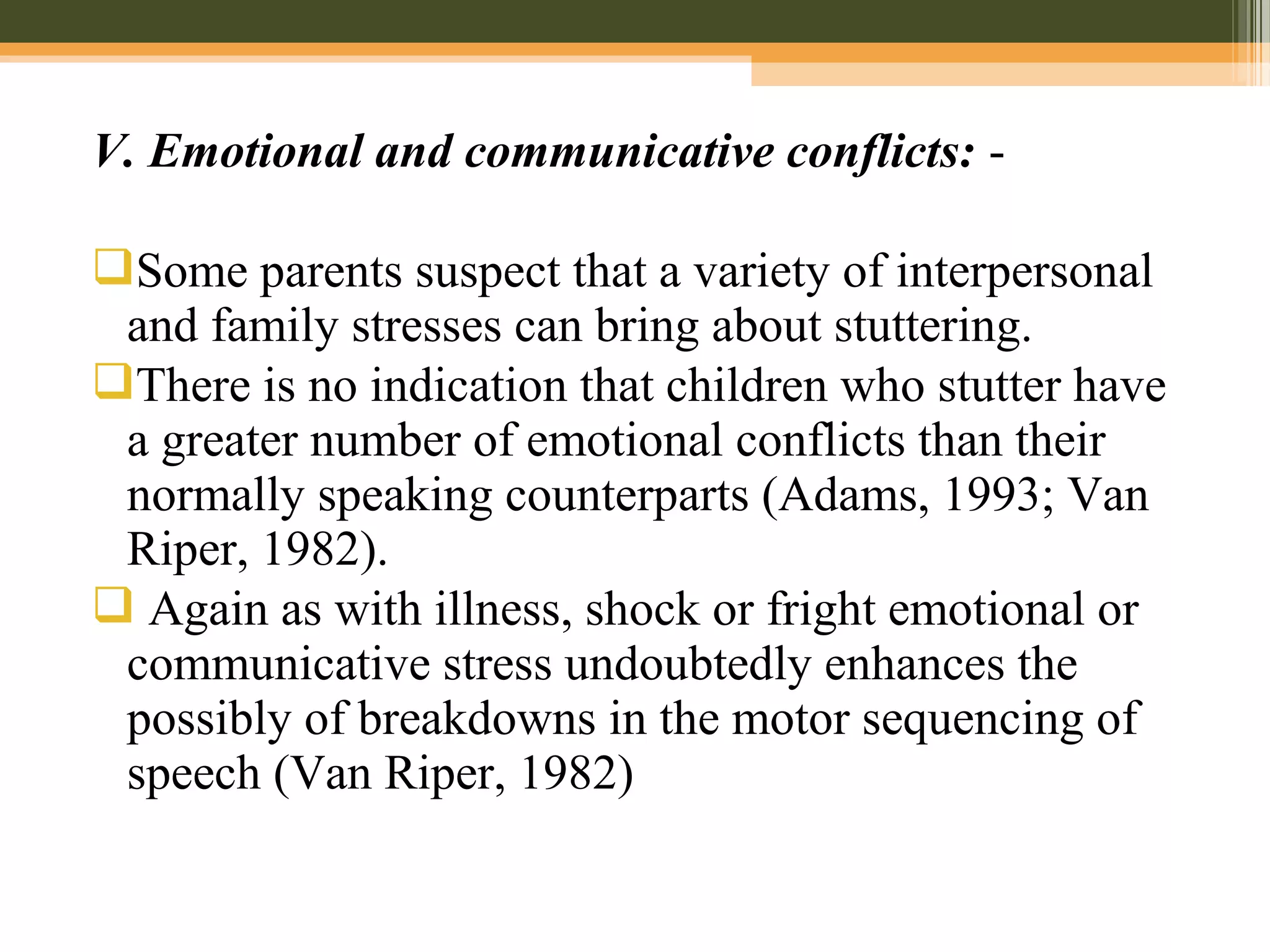 V. Emotional and communicative conflicts: -
Some parents suspect that a variety of interpersonal
and family stresses can bring about stuttering.
There is no indication that children who stutter have
a greater number of emotional conflicts than their
normally speaking counterparts (Adams, 1993; Van
Riper, 1982).
 Again as with illness, shock or fright emotional or
communicative stress undoubtedly enhances the
possibly of breakdowns in the motor sequencing of
speech (Van Riper, 1982)
 