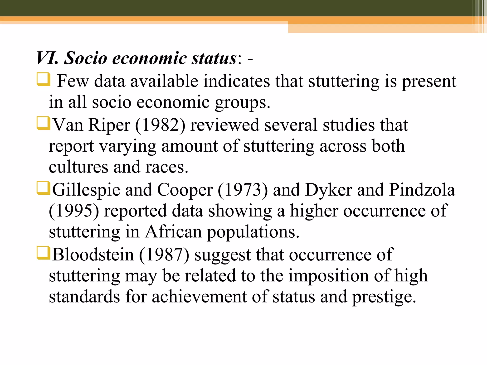 VI. Socio economic status: -
 Few data available indicates that stuttering is present
in all socio economic groups.
Van Riper (1982) reviewed several studies that
report varying amount of stuttering across both
cultures and races.
Gillespie and Cooper (1973) and Dyker and Pindzola
(1995) reported data showing a higher occurrence of
stuttering in African populations.
Bloodstein (1987) suggest that occurrence of
stuttering may be related to the imposition of high
standards for achievement of status and prestige.
 