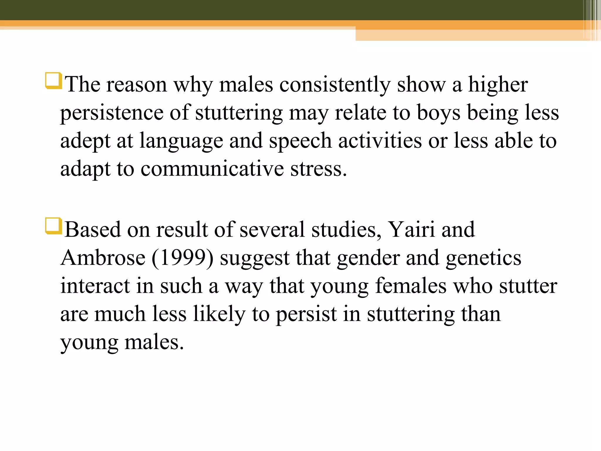 The reason why males consistently show a higher
persistence of stuttering may relate to boys being less
adept at language and speech activities or less able to
adapt to communicative stress.
Based on result of several studies, Yairi and
Ambrose (1999) suggest that gender and genetics
interact in such a way that young females who stutter
are much less likely to persist in stuttering than
young males.
 