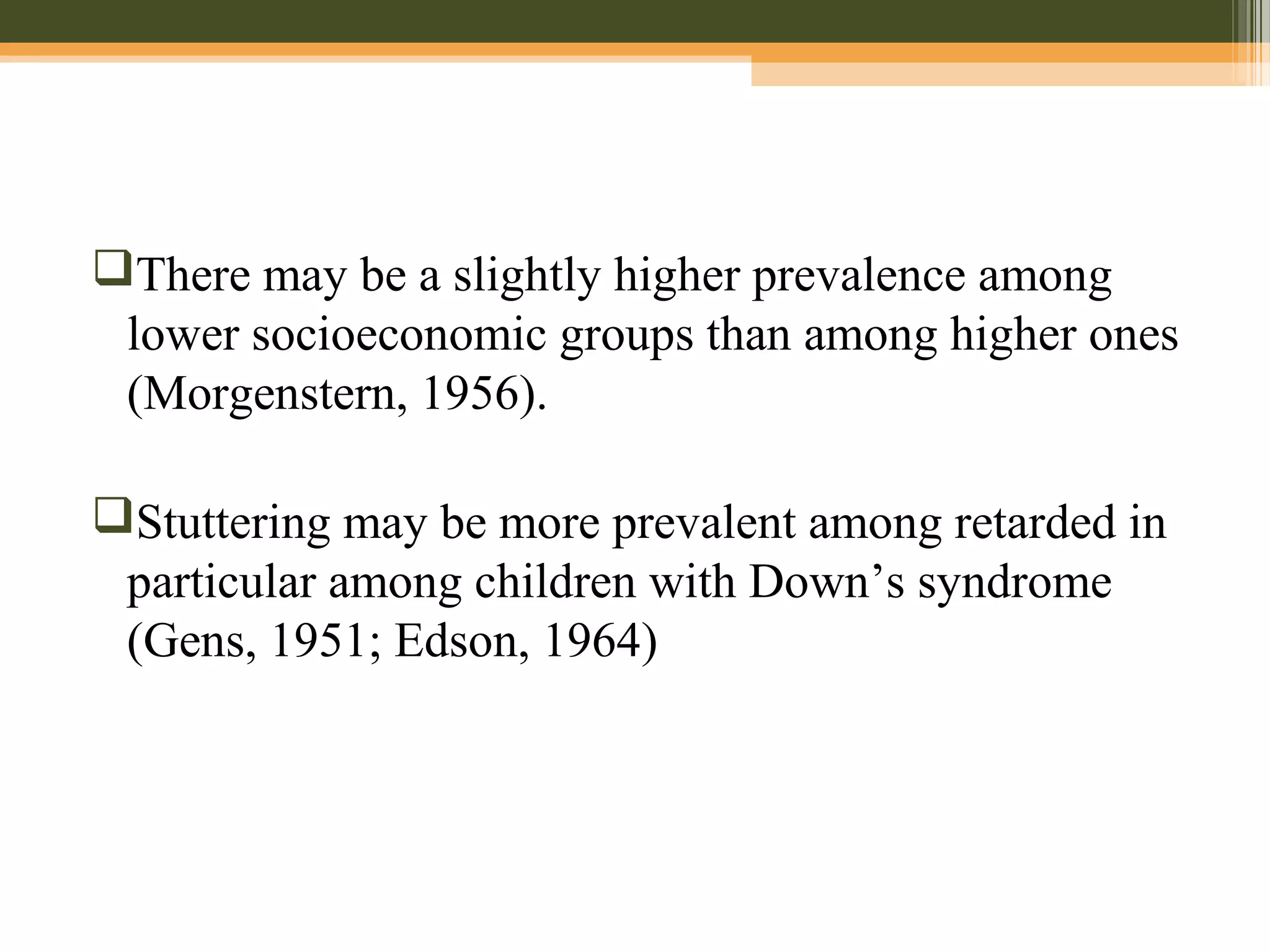 There may be a slightly higher prevalence among
lower socioeconomic groups than among higher ones
(Morgenstern, 1956).
Stuttering may be more prevalent among retarded in
particular among children with Down’s syndrome
(Gens, 1951; Edson, 1964)
 