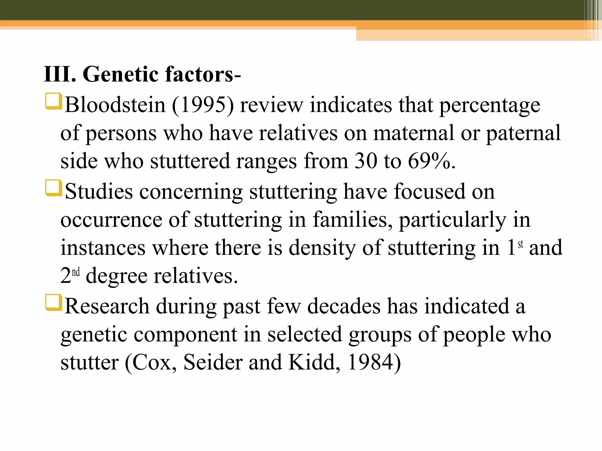 III. Genetic factors-
Bloodstein (1995) review indicates that percentage
of persons who have relatives on maternal or paternal
side who stuttered ranges from 30 to 69%.
Studies concerning stuttering have focused on
occurrence of stuttering in families, particularly in
instances where there is density of stuttering in 1st
and
2nd
degree relatives.
Research during past few decades has indicated a
genetic component in selected groups of people who
stutter (Cox, Seider and Kidd, 1984)
 
