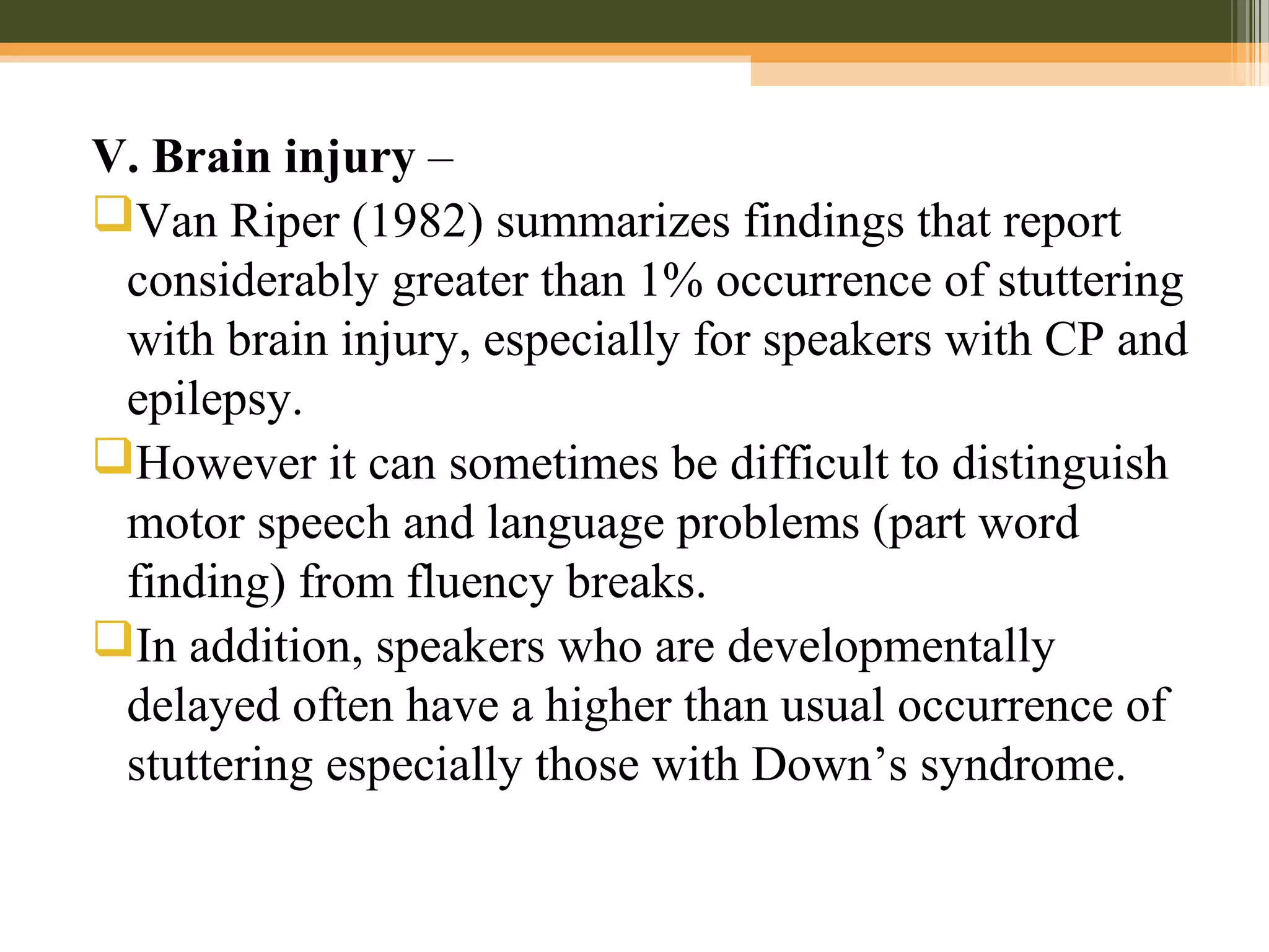 V. Brain injury –
Van Riper (1982) summarizes findings that report
considerably greater than 1% occurrence of stuttering
with brain injury, especially for speakers with CP and
epilepsy.
However it can sometimes be difficult to distinguish
motor speech and language problems (part word
finding) from fluency breaks.
In addition, speakers who are developmentally
delayed often have a higher than usual occurrence of
stuttering especially those with Down’s syndrome.
 