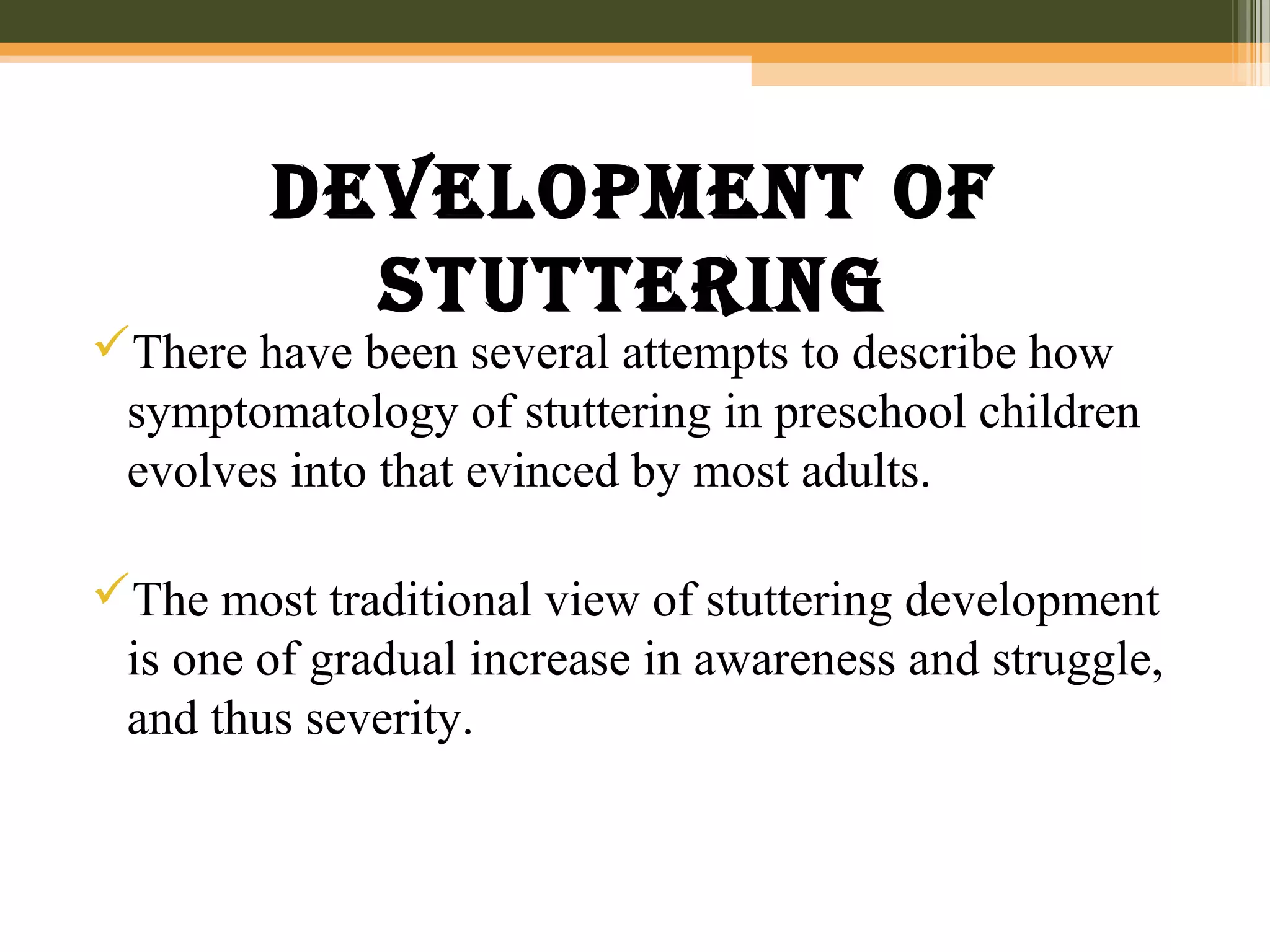 Development of
stuttering
There have been several attempts to describe how
symptomatology of stuttering in preschool children
evolves into that evinced by most adults.
The most traditional view of stuttering development
is one of gradual increase in awareness and struggle,
and thus severity.
 