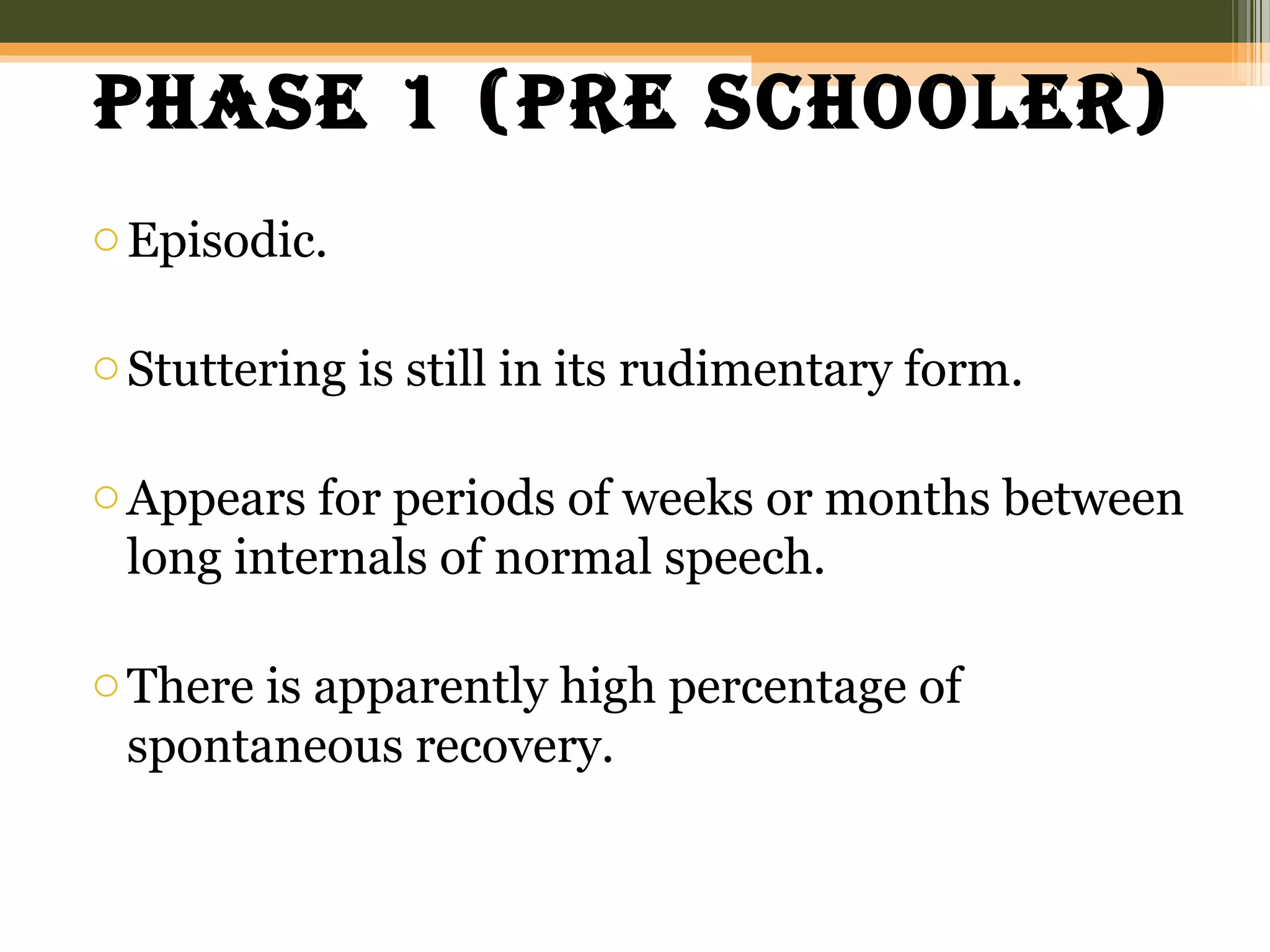 phase 1 (pre schooler)
oEpisodic.
oStuttering is still in its rudimentary form.
oAppears for periods of weeks or months between
long internals of normal speech.
oThere is apparently high percentage of
spontaneous recovery.
 