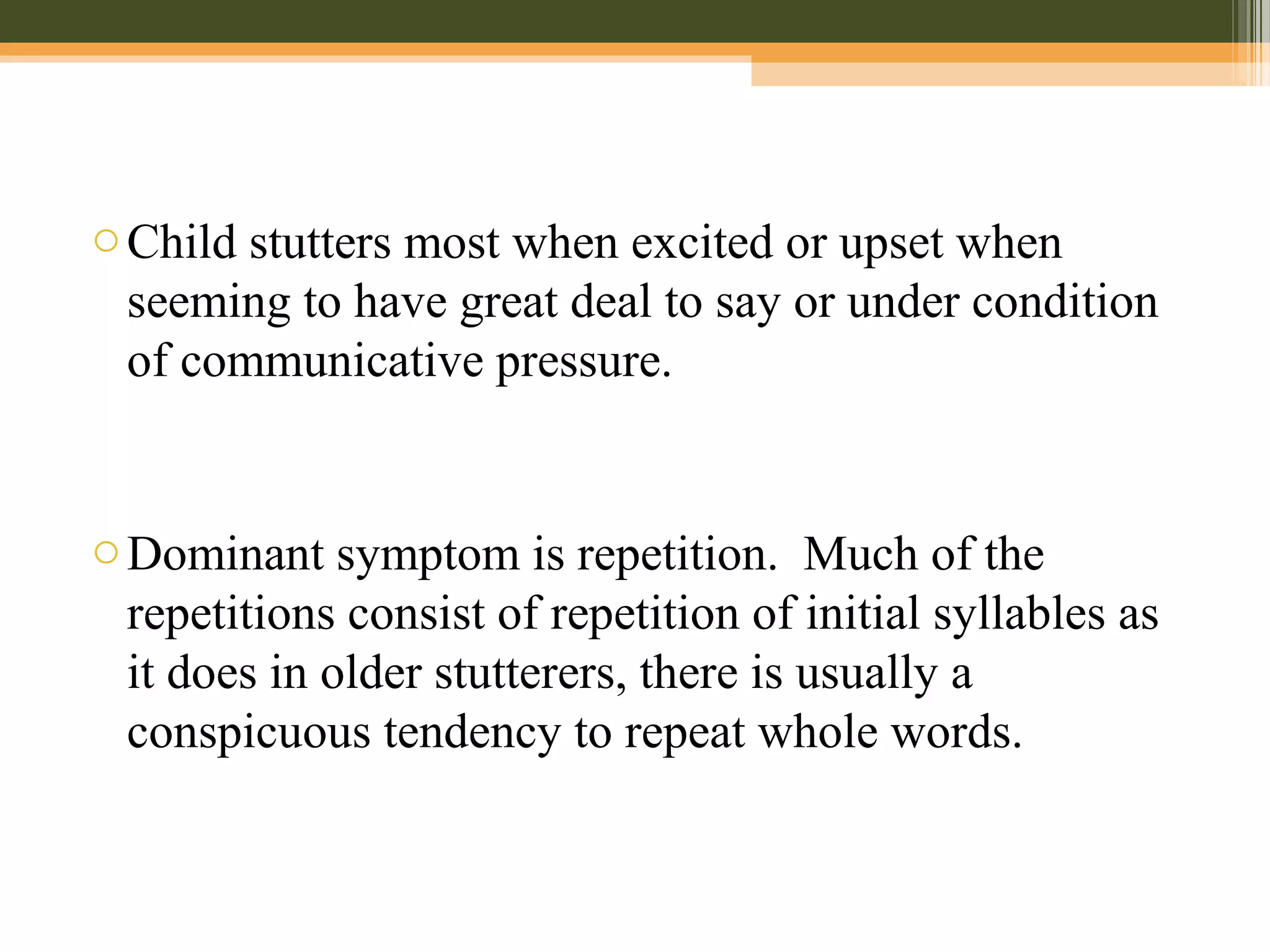 oChild stutters most when excited or upset when
seeming to have great deal to say or under condition
of communicative pressure.
oDominant symptom is repetition. Much of the
repetitions consist of repetition of initial syllables as
it does in older stutterers, there is usually a
conspicuous tendency to repeat whole words.
 