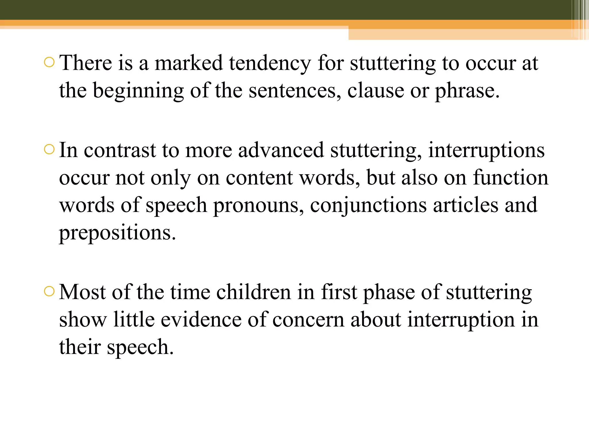 oThere is a marked tendency for stuttering to occur at
the beginning of the sentences, clause or phrase.
oIn contrast to more advanced stuttering, interruptions
occur not only on content words, but also on function
words of speech pronouns, conjunctions articles and
prepositions.
oMost of the time children in first phase of stuttering
show little evidence of concern about interruption in
their speech.
 
