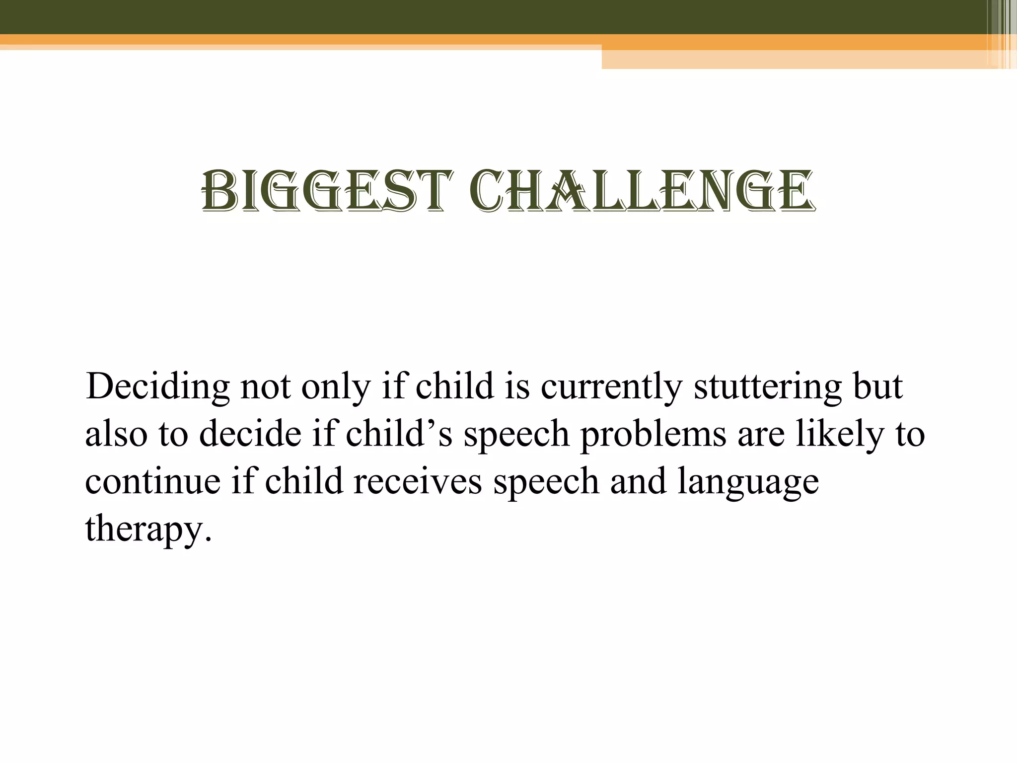 BiggeSt cHallenge
Deciding not only if child is currently stuttering but
also to decide if child’s speech problems are likely to
continue if child receives speech and language
therapy.
 