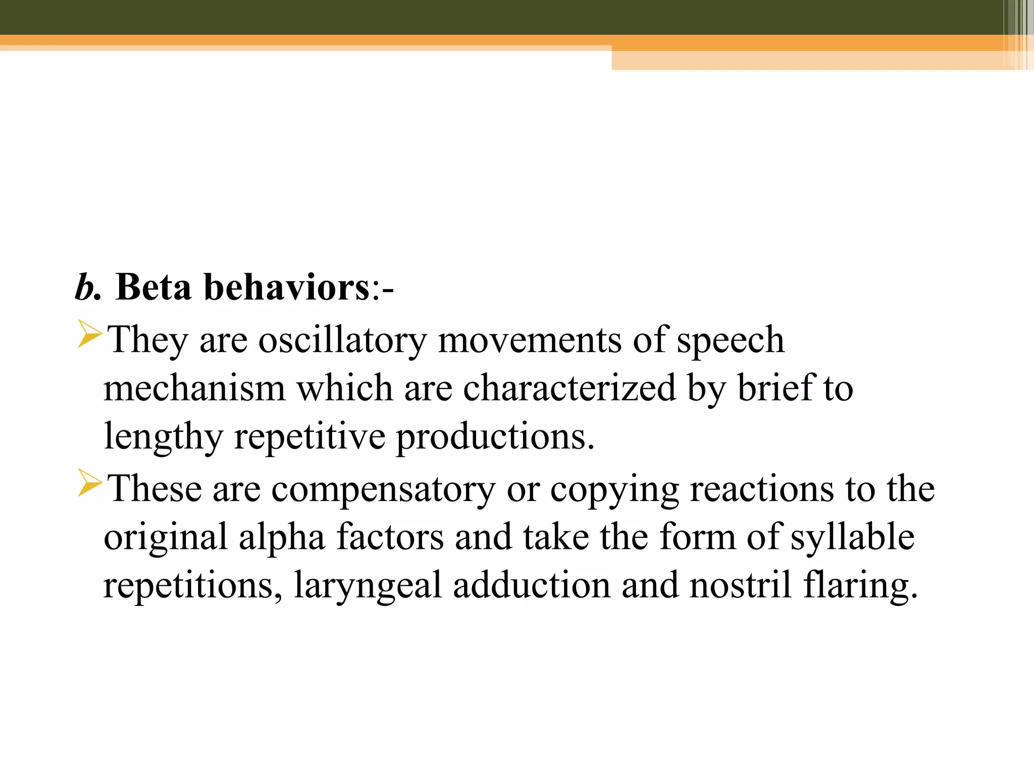 b. Beta behaviors:-
They are oscillatory movements of speech
mechanism which are characterized by brief to
lengthy repetitive productions.
These are compensatory or copying reactions to the
original alpha factors and take the form of syllable
repetitions, laryngeal adduction and nostril flaring.
 