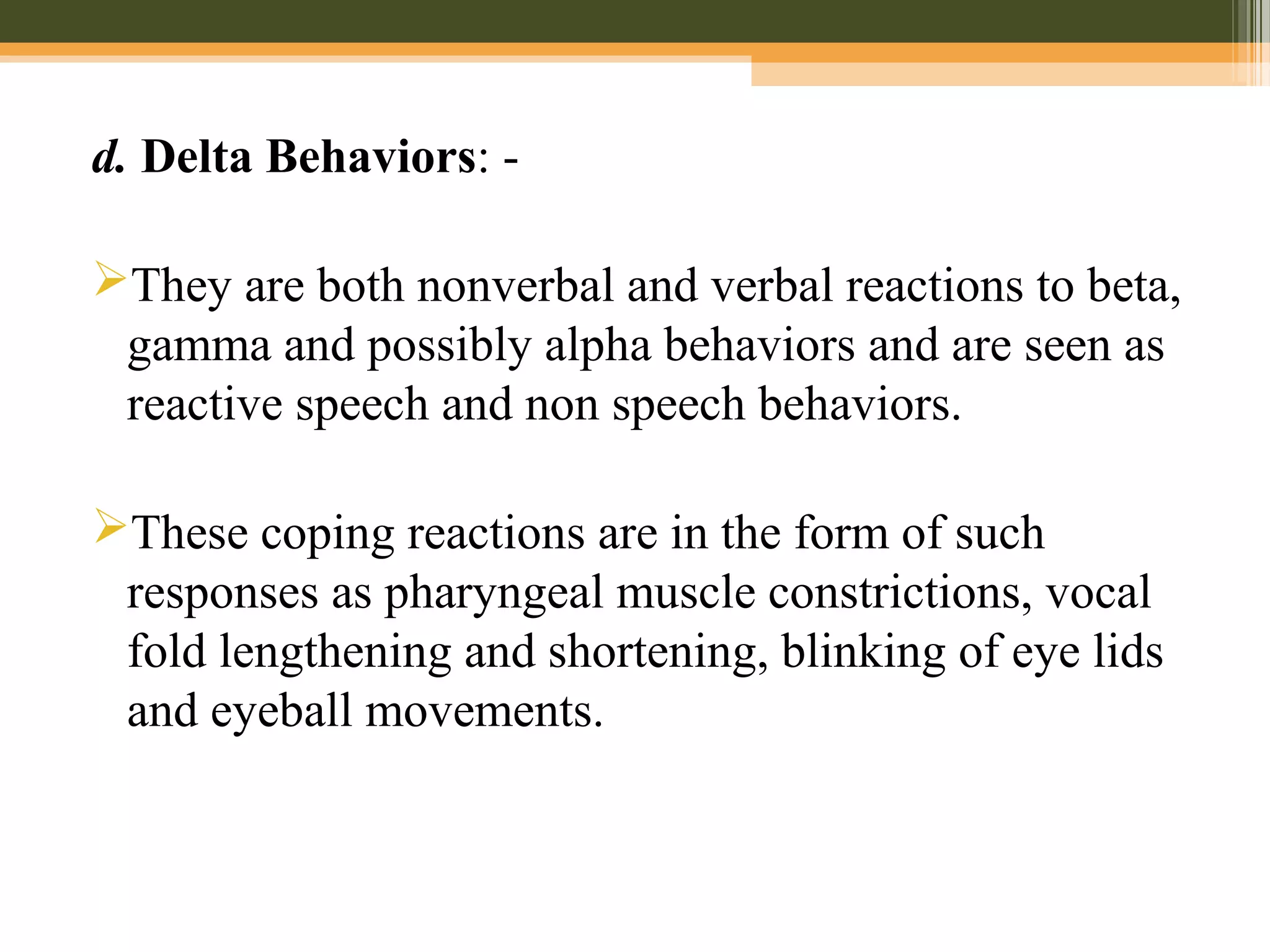 d. Delta Behaviors: -
They are both nonverbal and verbal reactions to beta,
gamma and possibly alpha behaviors and are seen as
reactive speech and non speech behaviors.
These coping reactions are in the form of such
responses as pharyngeal muscle constrictions, vocal
fold lengthening and shortening, blinking of eye lids
and eyeball movements.
 