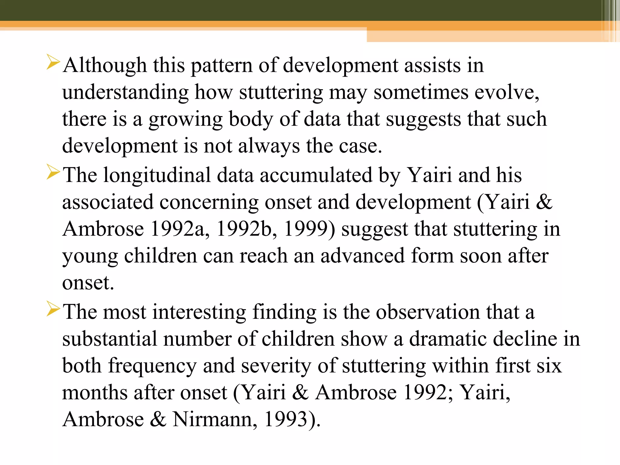 Although this pattern of development assists in
understanding how stuttering may sometimes evolve,
there is a growing body of data that suggests that such
development is not always the case.
The longitudinal data accumulated by Yairi and his
associated concerning onset and development (Yairi &
Ambrose 1992a, 1992b, 1999) suggest that stuttering in
young children can reach an advanced form soon after
onset.
The most interesting finding is the observation that a
substantial number of children show a dramatic decline in
both frequency and severity of stuttering within first six
months after onset (Yairi & Ambrose 1992; Yairi,
Ambrose & Nirmann, 1993).
 