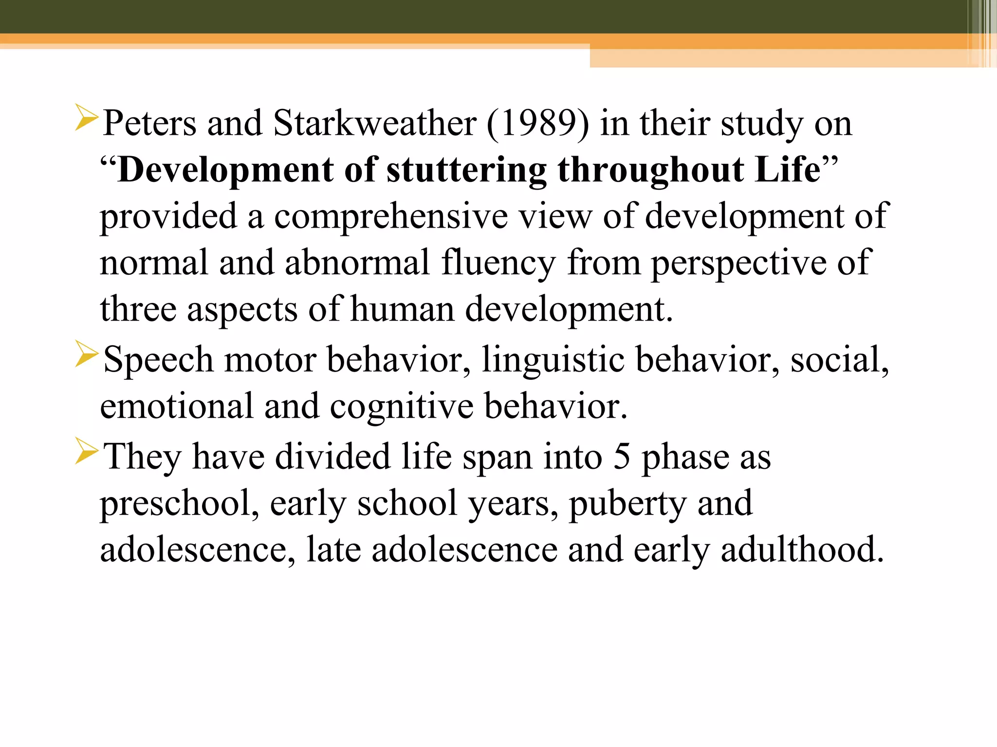 Peters and Starkweather (1989) in their study on
“Development of stuttering throughout Life”
provided a comprehensive view of development of
normal and abnormal fluency from perspective of
three aspects of human development.
Speech motor behavior, linguistic behavior, social,
emotional and cognitive behavior.
They have divided life span into 5 phase as
preschool, early school years, puberty and
adolescence, late adolescence and early adulthood.
 