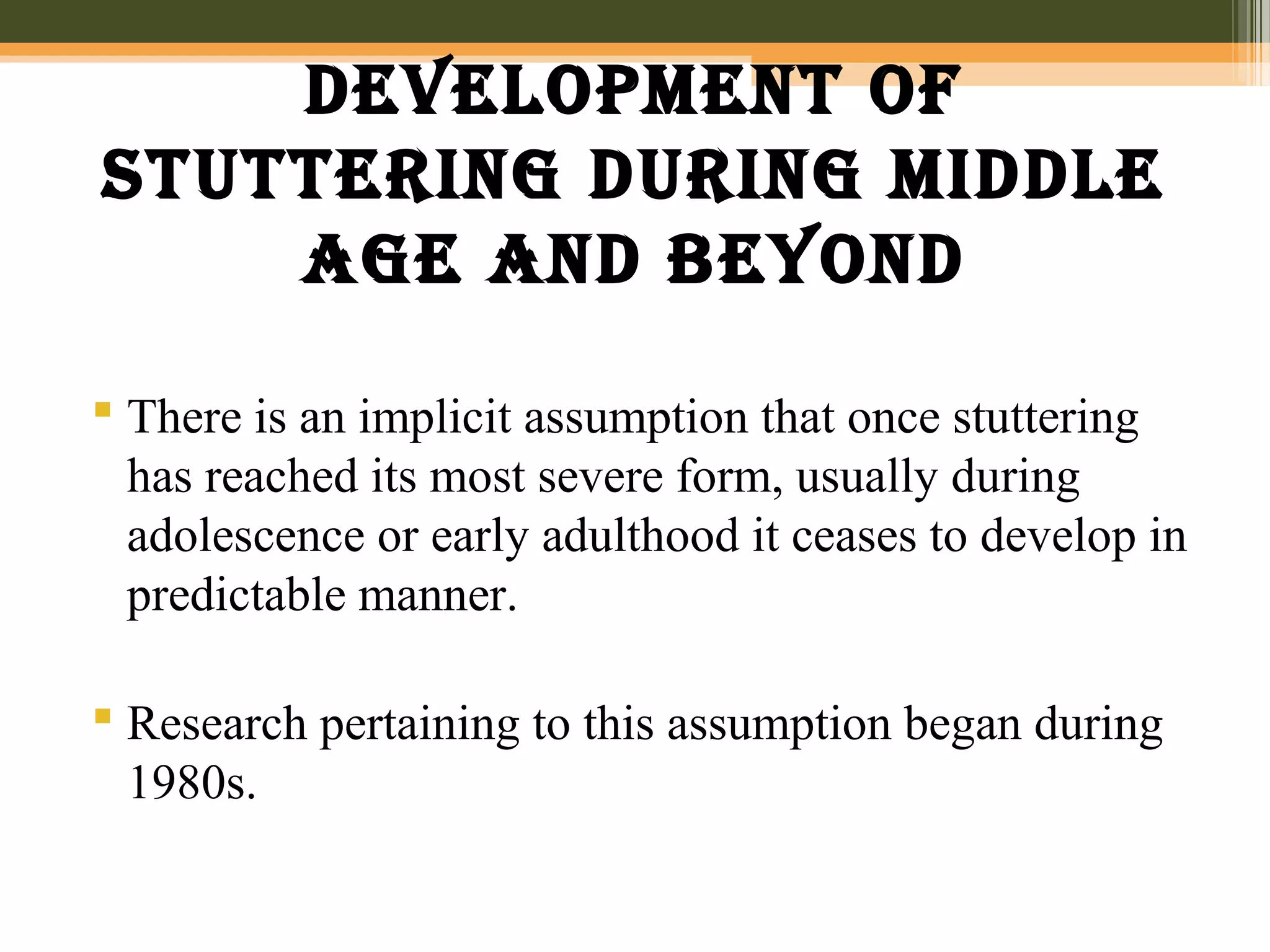Development of
stuttering During miDDle
age anD beyonD
 There is an implicit assumption that once stuttering
has reached its most severe form, usually during
adolescence or early adulthood it ceases to develop in
predictable manner.
 Research pertaining to this assumption began during
1980s.
 