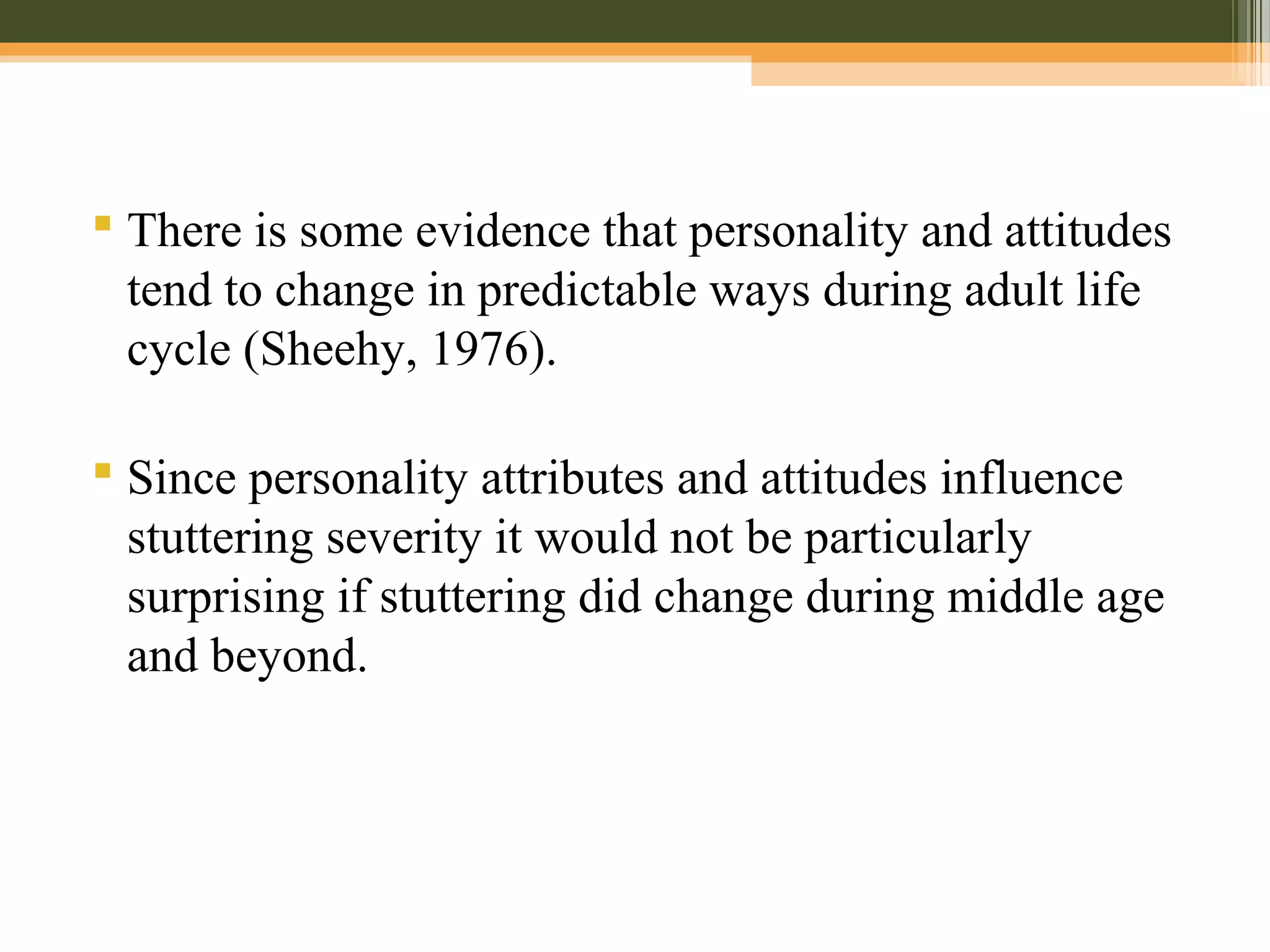  There is some evidence that personality and attitudes
tend to change in predictable ways during adult life
cycle (Sheehy, 1976).
 Since personality attributes and attitudes influence
stuttering severity it would not be particularly
surprising if stuttering did change during middle age
and beyond.
 