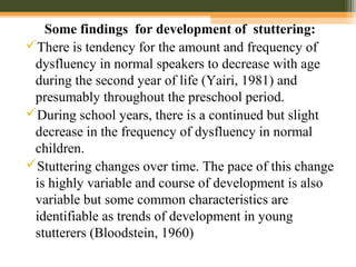 Some findings for development of stuttering:
There is tendency for the amount and frequency of
dysfluency in normal speakers to decrease with age
during the second year of life (Yairi, 1981) and
presumably throughout the preschool period.
During school years, there is a continued but slight
decrease in the frequency of dysfluency in normal
children.
Stuttering changes over time. The pace of this change
is highly variable and course of development is also
variable but some common characteristics are
identifiable as trends of development in young
stutterers (Bloodstein, 1960)
 
