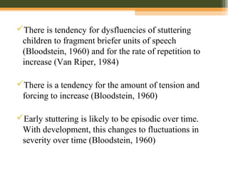 There is tendency for dysfluencies of stuttering
children to fragment briefer units of speech
(Bloodstein, 1960) and for the rate of repetition to
increase (Van Riper, 1984)
There is a tendency for the amount of tension and
forcing to increase (Bloodstein, 1960)
Early stuttering is likely to be episodic over time.
With development, this changes to fluctuations in
severity over time (Bloodstein, 1960)
 