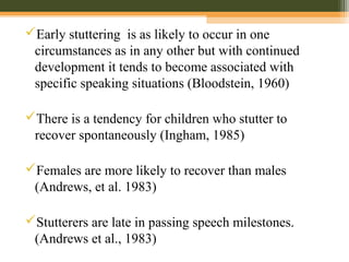 Early stuttering is as likely to occur in one
circumstances as in any other but with continued
development it tends to become associated with
specific speaking situations (Bloodstein, 1960)
There is a tendency for children who stutter to
recover spontaneously (Ingham, 1985)
Females are more likely to recover than males
(Andrews, et al. 1983)
Stutterers are late in passing speech milestones.
(Andrews et al., 1983)
 