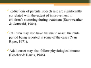 Reductions of parental speech rate are significantly
correlated with the extent of improvement in
children’s stuttering during treatment (Starkweather
& Gottwald, 1984).
Children may also have traumatic onset, the mute
period being reported in some of the cases (Van
Riper, 1971).
Adult onset may also follow physiological trauma
(Peacher & Harris, 1946).
 