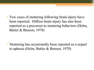 Few cases of stuttering following brain injury have
been reported. Diffuse brain injury has also been
reported as a precursor to stuttering behaviors (Helm,
Butler & Benson, 1978)
Stuttering has occasionally been reported as a sequel
to aphasia (Helm, Butler & Benson, 1978)
 