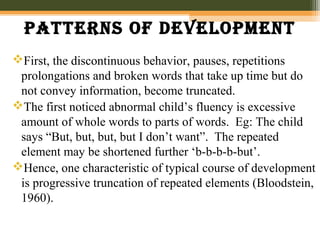 patterns of Development
First, the discontinuous behavior, pauses, repetitions
prolongations and broken words that take up time but do
not convey information, become truncated.
The first noticed abnormal child’s fluency is excessive
amount of whole words to parts of words. Eg: The child
says “But, but, but, but I don’t want”. The repeated
element may be shortened further ‘b-b-b-b-but’.
Hence, one characteristic of typical course of development
is progressive truncation of repeated elements (Bloodstein,
1960).
 