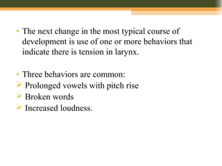 • The next change in the most typical course of
development is use of one or more behaviors that
indicate there is tension in larynx.
• Three behaviors are common:
 Prolonged vowels with pitch rise
 Broken words
 Increased loudness.
 