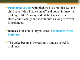 Prolonged vowels with pitch rise is siren like e.g. the
child says “May I have some?” and vowel in ‘may’ is
prolonged like Maaaay and pitch of voice rises
slowly and steadily and it continues as long as vowel
is prolonged.
Increased tension in larynx leads to increased vocal
loudness.
The voice becomes increasingly loud as vowel is
prolonged.
 
