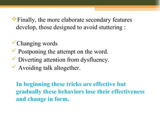 Finally, the more elaborate secondary features
develop, those designed to avoid stuttering :
Changing words
 Postponing the attempt on the word.
 Diverting attention from dysfluency.
 Avoiding talk altogether.
In beginning these tricks are effective but
gradually these behaviors lose their effectiveness
and change in form.
 