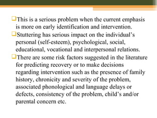 This is a serious problem when the current emphasis
is more on early identification and intervention.
Stuttering has serious impact on the individual’s
personal (self-esteem), psychological, social,
educational, vocational and interpersonal relations.
There are some risk factors suggested in the literature
for predicting recovery or to make decisions
regarding intervention such as the presence of family
history, chronicity and severity of the problem,
associated phonological and language delays or
defects, consistency of the problem, child’s and/or
parental concern etc.
 