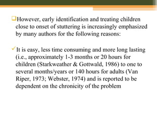 However, early identification and treating children
close to onset of stuttering is increasingly emphasized
by many authors for the following reasons:
It is easy, less time consuming and more long lasting
(i.e., approximately 1-3 months or 20 hours for
children (Starkweather & Gottwald, 1986) to one to
several months/years or 140 hours for adults (Van
Riper, 1973; Webster, 1974) and is reported to be
dependent on the chronicity of the problem
 