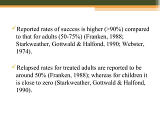 Reported rates of success is higher (>90%) compared
to that for adults (50-75%) (Franken, 1988;
Starkweather, Gottwald & Halfond, 1990; Webster,
1974).
Relapsed rates for treated adults are reported to be
around 50% (Franken, 1988); whereas for children it
is close to zero (Starkweather, Gottwald & Halfond,
1990).
 