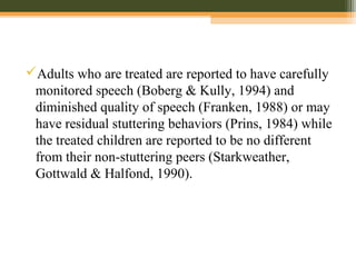 Adults who are treated are reported to have carefully
monitored speech (Boberg & Kully, 1994) and
diminished quality of speech (Franken, 1988) or may
have residual stuttering behaviors (Prins, 1984) while
the treated children are reported to be no different
from their non-stuttering peers (Starkweather,
Gottwald & Halfond, 1990).
 