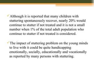 Although it is reported that many children with
stuttering spontaneously recover, nearly 20% would
continue to stutter if not treated and it is not a small
number when 1% of the total adult population who
continue to stutter if not treated is considered.
The impact of stuttering problem on the young minds
to live with it could be quite handicapping
emotionally, socially, educationally and vocationally
as reported by many persons with stuttering.
 