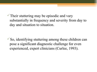 Their stuttering may be episodic and vary
substantially in frequency and severity from day to
day and situation to situation.
So, identifying stuttering among these children can
pose a significant diagnostic challenge for even
experienced, expert clinicians (Curlee, 1993).
 